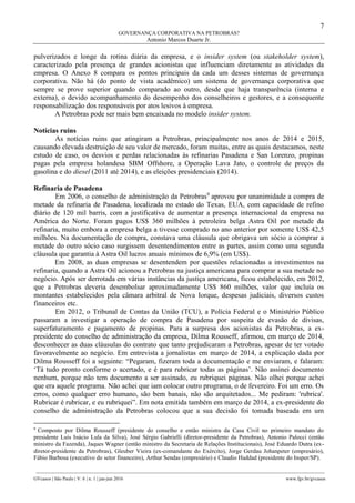 7
GOVERNANÇA CORPORATIVA NA PETROBRAS?
Antonio Marcos Duarte Jr.
________________________________________________________________________________________________
GVcasos | São Paulo | V. 6 | n. 1 | jan-jun 2016 www.fgv.br/gvcasos
pulverizados e longe da rotina diária da empresa, e o insider system (ou stakeholder system),
caracterizado pela presença de grandes acionistas que influenciam diretamente as atividades da
empresa. O Anexo 8 compara os pontos principais da cada um desses sistemas de governança
corporativa. Não há (do ponto de vista acadêmico) um sistema de governança corporativa que
sempre se prove superior quando comparado ao outro, desde que haja transparência (interna e
externa), o devido acompanhamento do desempenho dos conselheiros e gestores, e a consequente
responsabilização dos responsáveis por atos lesivos à empresa.
A Petrobras pode ser mais bem encaixada no modelo insider system.
Notícias ruins
As notícias ruins que atingiram a Petrobras, principalmente nos anos de 2014 e 2015,
causando elevada destruição de seu valor de mercado, foram muitas, entre as quais destacamos, neste
estudo de caso, os desvios e perdas relacionadas às refinarias Pasadena e San Lorenzo, propinas
pagas pela empresa holandesa SBM Offshore, a Operação Lava Jato, o controle de preços da
gasolina e do diesel (2011 até 2014), e as eleições presidenciais (2014).
Refinaria de Pasadena
Em 2006, o conselho de administração da Petrobras9
aprovou por unanimidade a compra de
metade da refinaria de Pasadena, localizada no estado do Texas, EUA, com capacidade de refino
diário de 120 mil barris, com a justificativa de aumentar a presença internacional da empresa na
América do Norte. Foram pagos US$ 360 milhões à petroleira belga Astra Oil por metade da
refinaria, muito embora a empresa belga a tivesse comprado no ano anterior por somente US$ 42,5
milhões. Na documentação de compra, constava uma cláusula que obrigava um sócio a comprar a
metade do outro sócio caso surgissem desentendimentos entre as partes, assim como uma segunda
cláusula que garantia à Astra Oil lucros anuais mínimos de 6,9% (em US$).
Em 2008, as duas empresas se desentendem por questões relacionadas a investimentos na
refinaria, quando a Astra Oil acionou a Petrobras na justiça americana para comprar a sua metade no
negócio. Após ser derrotada em várias instâncias da justiça americana, ficou estabelecido, em 2012,
que a Petrobras deveria desembolsar aproximadamente US$ 860 milhões, valor que incluía os
montantes estabelecidos pela câmara arbitral de Nova Iorque, despesas judiciais, diversos custos
financeiros etc.
Em 2012, o Tribunal de Contas da União (TCU), a Polícia Federal e o Ministério Público
passaram a investigar a operação de compra de Pasadena por suspeita de evasão de divisas,
superfaturamento e pagamento de propinas. Para a surpresa dos acionistas da Petrobras, a ex-
presidente do conselho de administração da empresa, Dilma Rousseff, afirmou, em março de 2014,
desconhecer as duas cláusulas do contrato que tanto prejudicaram a Petrobras, apesar de ter votado
favoravelmente ao negócio. Em entrevista a jornalistas em março de 2014, a explicação dada por
Dilma Rousseff foi a seguinte: “Pegaram, fizeram toda a documentação e me enviaram, e falaram:
‘Tá tudo pronto conforme o acertado, e é para rubricar todas as páginas’. Não assinei documento
nenhum, porque não tem documento a ser assinado, eu rubriquei páginas. Não olhei porque achei
que era aquele programa. Não achei que iam colocar outro programa, o de fevereiro. Foi um erro. Os
erros, como qualquer erro humano, são bem banais, não são arquitetados... Me pediram: 'rubrica'.
Rubricar é rubricar, e eu rubriquei”. Em nota emitida também em março de 2014, a ex-presidente do
conselho de administração da Petrobras colocou que a sua decisão foi tomada baseada em um
9
Composto por Dilma Rousseff (presidente do conselho e então ministra da Casa Civil no primeiro mandato do
presidente Luís Inácio Lula da Silva), José Sérgio Gabrielli (diretor-presidente da Petrobras), Antonio Palocci (então
ministro da Fazenda), Jaques Wagner (então ministro da Secretaria de Relações Institucionais), José Eduardo Dutra (ex-
diretor-presidente da Petrobras), Gleuber Vieira (ex-comandante do Exército), Jorge Gerdau Johanpeter (empresário),
Fábio Barbosa (executivo do setor financeiro), Arthur Sendas (empresário) e Claudio Haddad (presidente do Insper/SP).
 
