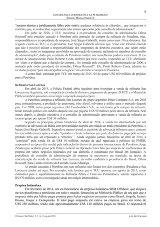 8
GOVERNANÇA CORPORATIVA NA PETROBRAS?
Antonio Marcos Duarte Jr.
________________________________________________________________________________________________
GVcasos | São Paulo | V. 6 | n. 1 | jan-jun 2016 www.fgv.br/gvcasos
“resumo técnica e juridicamente falho, pois omitia qualquer referência às cláusulas... que integravam o
contrato, que, se conhecidas, seguramente não seriam aprovadas pelo conselho de administração”.
Em julho de 2014, o TCU inocentou a ex-presidente do conselho de administração Dilma
Rousseff pelo prejuízo causado à Petrobras pela operação de compra da refinaria de Pasadena, mas,
responsabilizou o ex-presidente da empresa, José Sérgio Gabrielli, assim como mais 10 ex-diretores. Em
resposta escrita ao TCU, o ex-presidente José Sérgio Gabrielli afirmou que, “caso este tribunal entenda
que não é possível afastar a responsabilidade dos integrantes da diretoria executiva, que sejam então
chamados... todos os integrantes envolvidos na aprovação do contrato, incluindo os membros do conselho
de administração”, dado que o estatuto da Petrobras confere aos conselheiros poderes executivos. O ex-
diretor de abastecimento Paulo Roberto Costa, também por meio escrito, respondeu ao TCU afirmando
ser “claro e evidente que a decisão de compra... foi tomada pelo conselho de administração de 2006, e
assinada pela então presidente do conselho, Dilma Rousseff”. Ele, Paulo Roberto Costa, admitiu ter
recebido propina “para não atrapalhar o negócio” envolvendo a compra de Pasadena.
A conta final, estimada pelo TCU em março de 2015, foi de quase US$ 800 milhões de prejuízo
para a Petrobras.
Refinaria San Lorenzo
Em abril de 2014, a Polícia Federal abriu inquérito para investigar a venda da refinaria San
Lorenzo na Argentina, sob a suspeita de evasão de divisas e pagamento de propina. O TCU e o Ministério
Público também passaram a investigar a operação naquela época.
A Petrobras comprou a refinaria San Lorenzo do grupo argentino Pérez Companc S.A. em 2002
para, principalmente, a produção de querosene, óleo diesel, solventes e asfalto para o mercado daquele
país. Em 2009, outro grupo argentino, Oil Combustibles S.A., se interessou pela compra da refinaria,
tendo tornado público em outubro daquele ano que pagaria US$ 50 milhões pelos ativos da refinaria. Sete
meses depois, a direção executiva e o conselho de administração aprovaram a venda da refinaria ao
mesmo grupo por apenas US$ 36 milhões.
Segundo os principais jornais brasileiros de abril de 2014, a venda foi intermediada por um
escritório de advocacia da Bahia com proximidade suspeita em relação ao então presidente da Petrobras, o
baiano José Sérgio Gabrielli. Segundo o mesmo jornal, o escritório de advocacia informou que o contrato
foi rescindido meses após a venda, “quando o cliente informou que parte do dinheiro pago pelo serviço
prestado teria que ser repassado a ‘terceiros’”. Ainda segundo jornais brasileiros de abril de 2014, a
“comissão” pela venda foi de US$ 10 milhões, metade da qual repassada a políticos do PMDB,
responsável na época (da venda) pela indicação do diretor de assuntos internacionais da Petrobras, Jorge
Zelada (que acabaria preso pela Polícia Federal na Operação Lava Jato por suspeita de recebimentos de
propina em vários negócios realizados por sua diretoria, e condenado por fraude em licitação). A
presidência do conselho de administração da empresa se encontrava em transição, na época da
concretização da venda da refinaria San Lorenzo, da então candidata à presidência do Brasil, Dilma
Rousseff, para o então ministro da Fazenda, Guido Mantega.
As perdas causadas à Petrobras em suas refinarias não findam nos dois exemplos (Pasadena e San
Lorenzo) citados até aqui. Por exemplo, vale lembrar que o TCU apontou, em agosto de 2015, como
estimativa para o superfaturamento na Refinaria Abreu e Lima em Pernambuco, valores superiores a
R$ 670 milhões, com a investigação ainda em estágio intermediário.
Propina holandesa
Em fevereiro de 2014, um ex-funcionário da empresa holandesa SBM Offshore, que alugava
navios-plataforma a petroleiras em todo o mundo, denunciou ao Ministério Público de seu país que a
empresa tinha por hábito pagar propina para fechar negócios em países como Brasil, Angola, Guiné-
Bissau, Iraque e Cazaquistão. O total pago enquanto ele esteve na empresa girou em torno de
US$ 250 milhões, tendo sido aproximadamente US$ 140 milhões pagos no Brasil. O responsável
 