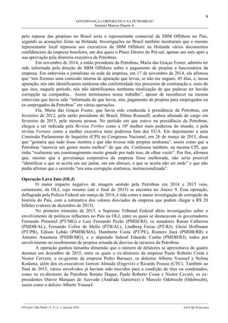 9
GOVERNANÇA CORPORATIVA NA PETROBRAS?
Antonio Marcos Duarte Jr.
________________________________________________________________________________________________
GVcasos | São Paulo | V. 6 | n. 1 | jan-jun 2016 www.fgv.br/gvcasos
pelo repasse das propinas no Brasil seria o representante comercial da SBM Offshore no País,
segundo as acusações feitas na Holanda. Investigações no Brasil também mostraram que o mesmo
representante local repassou aos executivos da SBM Offshore na Holanda vários documentos
confidenciais da empresa brasileira, um dos quais o Plano Diretor do Pré-sal, apenas um mês após a
sua aprovação pela diretoria executiva da Petrobras.
Em novembro de 2014, a então presidente da Petrobras, Maria das Graças Foster, admitiu ter
sido informada pela direção da SBM Offshore sobre o pagamento de propina a funcionários da
empresa. Em entrevista a jornalistas na sede da empresa, em 17 de novembro de 2014, ela afirmou
que “nós fizemos uma comissão interna de apuração que levou, se não me engano, 45 dias, e, nessa
apuração, nós não identificamos nenhuma não conformidade nos processos de contratação e, mais do
que isso, naquele período, nós não identificamos nenhuma sinalização de que pudesse ter havido
corrupção na companhia... Assim terminamos nosso trabalho”, apesar de reconhecer na mesma
entrevista que havia sido “informada de que havia, sim, pagamento de propina para empregados ou
ex-empregados da Petrobras” em várias operações.
Ela, Maria das Graças Foster, que havia sido conduzida à presidência da Petrobras, em
fevereiro de 2012, pela então presidente do Brasil, Dilma Rousseff, acabou afastada do cargo em
fevereiro de 2015, pela mesma pessoa. No período em que esteve na presidência da Petrobras,
chegou a ser indicada pela Revista Forbes como a 18ª mulher mais poderosa do mundo, e pela
revista Fortune como a mulher executiva mais poderosa fora dos EUA. Em depoimento a uma
Comissão Parlamentar de Inquérito (CPI) no Congresso Nacional, em 26 de março de 2015, disse
que “gostaria que tudo fosse mentira e que não tivesse tido propina nenhuma”, assim como que a
Petrobras “merecia um gestor muito melhor” do que ela. Confessou também, na mesma CPI, que
tinha “realmente um constrangimento muito grande por tudo isso, de olhar vocês”. Por fim, afirmou
que, mesmo que a governança corporativa da empresa fosse melhorada, não seria possível
“identificar o que se acerta em um jantar, em um almoço, o que se acerta não sei onde” e que não
podia afirmar que o ocorrido “era uma corrupção sistêmica, institucionalizada”.
Operação Lava Jato (OLJ)
O maior impacto negativo de imagem sentido pela Petrobras em 2014 e 2015 veio,
certamente, da OLJ, cujo resumo (até o final de 2015) se encontra no Anexo 9. Essa operação,
deflagrada pela Polícia Federal em março de 2014, é tida como a maior investigação de corrupção da
história do País, com a estimativa dos valores desviados da empresa que podem chegar a R$ 20
bilhões (valores de dezembro de 2015).
No primeiro trimestre de 2015, o Supremo Tribunal Federal abriu investigações sobre o
envolvimento de políticos influentes no País na OLJ, entre os quais se destacavam os governadores
Fernando Pimentel (PT/MG) e Luiz Fernando Pezão (PMDJ/RJ), os senadores Renan Calheiros
(PMDB/AL), Fernando Collor de Mello (PTB/AL), Lindberg Farias (PT/RJ), Gleisi Hoffmann
(PT/PR), Edison Lobão (PMDB/MA), Humberto Costa (PT/PE), Romero Jucá (PMDB/RR) e
Antonio Anastasia (PSDB/MG), e o deputado federal Eduardo Cunha (PMDB/RJ), todos por
envolvimento no recebimento de propina oriunda de desvios de recursos da Petrobras.
A operação ganhou tamanha dimensão que o número de delatores se aproximava de quatro
dezenas em dezembro de 2015, entre os quais o ex-diretores da empresa Paulo Roberto Costa e
Nestor Cerveró, o ex-gerente da empresa Pedro Barusco, os doleiros Alberto Youssef e Nelma
Kodama, além dos ex-executivos Gerson Almada (Engevix) e Ricardo Pessoa (UTC). Também ao
final de 2015, vários envolvidos já haviam sido movidos para a condição de réus ou condenados,
como os ex-diretores da Petrobras Renato Duque, Paulo Roberto Costa e Nestor Ceveró, os ex-
presidentes Otávio Marques de Azevedo (Andrade Gutierrez) e Marcelo Odebrecht (Odebrecht),
assim como o doleiro Alberto Youssef.
 