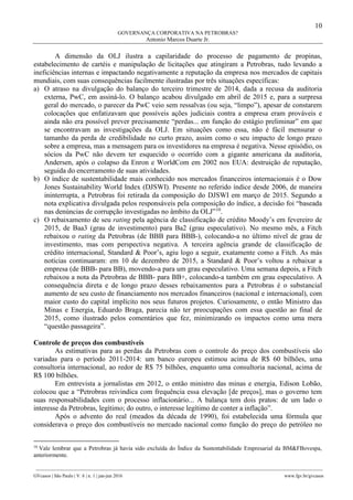 10
GOVERNANÇA CORPORATIVA NA PETROBRAS?
Antonio Marcos Duarte Jr.
________________________________________________________________________________________________
GVcasos | São Paulo | V. 6 | n. 1 | jan-jun 2016 www.fgv.br/gvcasos
A dimensão da OLJ ilustra a capilaridade do processo de pagamento de propinas,
estabelecimento de cartéis e manipulação de licitações que atingiram a Petrobras, tudo levando a
ineficiências internas e impactando negativamente a reputação da empresa nos mercados de capitais
mundiais, com suas consequências facilmente ilustradas por três situações específicas:
a) O atraso na divulgação do balanço do terceiro trimestre de 2014, dada a recusa da auditoria
externa, PwC, em assiná-lo. O balanço acabou divulgado em abril de 2015 e, para a surpresa
geral do mercado, o parecer da PwC veio sem ressalvas (ou seja, “limpo”), apesar de constarem
colocações que enfatizavam que possíveis ações judiciais contra a empresa eram prováveis e
ainda não era possível prever precisamente “perdas... em função do estágio preliminar” em que
se encontravam as investigações da OLJ. Em situações como essa, não é fácil mensurar o
tamanho da perda de credibilidade no curto prazo, assim como o seu impacto de longo prazo
sobre a empresa, mas a mensagem para os investidores na empresa é negativa. Nesse episódio, os
sócios da PwC não devem ter esquecido o ocorrido com a gigante americana da auditoria,
Andersen, após o colapso da Enron e WorldCom em 2002 nos EUA: destruição de reputação,
seguida do encerramento de suas atividades.
b) O índice de sustentabilidade mais conhecido nos mercados financeiros internacionais é o Dow
Jones Sustainability World Index (DJSWI). Presente no referido índice desde 2006, de maneira
ininterrupta, a Petrobras foi retirada da composição do DJSWI em março de 2015. Segundo a
nota explicativa divulgada pelos responsáveis pela composição do índice, a decisão foi “baseada
nas denúncias de corrupção investigadas no âmbito da OLJ”10
.
c) O rebaixamento de seu rating pela agência de classificação de crédito Moody’s em fevereiro de
2015, de Baa3 (grau de investimento) para Ba2 (grau especulativo). No mesmo mês, a Fitch
rebaixou o rating da Petrobras (de BBB para BBB-), colocando-a no último nível de grau de
investimento, mas com perspectiva negativa. A terceira agência grande de classificação de
crédito internacional, Standard & Poor’s, agiu logo a seguir, exatamente como a Fitch. As más
notícias continuaram: em 10 de dezembro de 2015, a Standard & Poor’s voltou a rebaixar a
empresa (de BBB- para BB), movendo-a para um grau especulativo. Uma semana depois, a Fitch
rebaixou a nota da Petrobras de BBB- para BB+, colocando-a também em grau especulativo. A
consequência direta e de longo prazo desses rebaixamentos para a Petrobras é o substancial
aumento de seu custo de financiamento nos mercados financeiros (nacional e internacional), com
maior custo do capital implícito nos seus futuros projetos. Curiosamente, o então Ministro das
Minas e Energia, Eduardo Braga, parecia não ter preocupações com essa questão ao final de
2015, como ilustrado pelos comentários que fez, minimizando os impactos como uma mera
“questão passageira”.
Controle de preços dos combustíveis
As estimativas para as perdas da Petrobras com o controle do preço dos combustíveis são
variadas para o período 2011-2014: um banco europeu estimou acima de R$ 60 bilhões, uma
consultoria internacional, ao redor de R$ 75 bilhões, enquanto uma consultoria nacional, acima de
R$ 100 bilhões.
Em entrevista a jornalistas em 2012, o então ministro das minas e energia, Edison Lobão,
colocou que a “Petrobras reivindica com frequência essa elevação [de preços], mas o governo tem
suas responsabilidades com o processo inflacionário... A balança tem dois pratos: de um lado o
interesse da Petrobras, legítimo; do outro, o interesse legítimo de conter a inflação”.
Após o advento do real (meados da década de 1990), foi estabelecida uma fórmula que
considerava o preço dos combustíveis no mercado nacional como função do preço do petróleo no
10
Vale lembrar que a Petrobras já havia sido excluída do Índice da Sustentabilidade Empresarial da BM&FBovespa,
anteriormente.
 