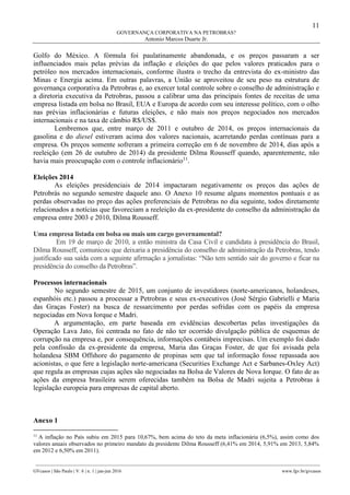 11
GOVERNANÇA CORPORATIVA NA PETROBRAS?
Antonio Marcos Duarte Jr.
________________________________________________________________________________________________
GVcasos | São Paulo | V. 6 | n. 1 | jan-jun 2016 www.fgv.br/gvcasos
Golfo do México. A fórmula foi paulatinamente abandonada, e os preços passaram a ser
influenciados mais pelas prévias da inflação e eleições do que pelos valores praticados para o
petróleo nos mercados internacionais, conforme ilustra o trecho da entrevista do ex-ministro das
Minas e Energia acima. Em outras palavras, a União se aproveitou de seu peso na estrutura de
governança corporativa da Petrobras e, ao exercer total controle sobre o conselho de administração e
a diretoria executiva da Petrobras, passou a calibrar uma das principais fontes de receitas de uma
empresa listada em bolsa no Brasil, EUA e Europa de acordo com seu interesse político, com o olho
nas prévias inflacionárias e futuras eleições, e não mais nos preços negociados nos mercados
internacionais e na taxa de câmbio R$/US$.
Lembremos que, entre março de 2011 e outubro de 2014, os preços internacionais da
gasolina e do diesel estiveram acima dos valores nacionais, acarretando perdas contínuas para a
empresa. Os preços somente sofreram a primeira correção em 6 de novembro de 2014, dias após a
reeleição (em 26 de outubro de 2014) da presidente Dilma Rousseff quando, aparentemente, não
havia mais preocupação com o controle inflacionário11
.
Eleições 2014
As eleições presidenciais de 2014 impactaram negativamente os preços das ações de
Petrobrás no segundo semestre daquele ano. O Anexo 10 resume alguns momentos pontuais e as
perdas observadas no preço das ações preferenciais de Petrobras no dia seguinte, todos diretamente
relacionados a notícias que favoreciam a reeleição da ex-presidente do conselho da administração da
empresa entre 2003 e 2010, Dilma Rousseff.
Uma empresa listada em bolsa ou mais um cargo governamental?
Em 19 de março de 2010, a então ministra da Casa Civil e candidata à presidência do Brasil,
Dilma Rousseff, comunicou que deixaria a presidência do conselho de administração da Petrobras, tendo
justificado sua saída com a seguinte afirmação a jornalistas: “Não tem sentido sair do governo e ficar na
presidência do conselho da Petrobras”.
Processos internacionais
No segundo semestre de 2015, um conjunto de investidores (norte-americanos, holandeses,
espanhóis etc.) passou a processar a Petrobras e seus ex-executivos (José Sérgio Gabrielli e Maria
das Graças Foster) na busca de ressarcimento por perdas sofridas com os papéis da empresa
negociadas em Nova Iorque e Madri.
A argumentação, em parte baseada em evidências descobertas pelas investigações da
Operação Lava Jato, foi centrada no fato de não ter ocorrido divulgação pública de esquemas de
corrupção na empresa e, por consequência, informações contábeis imprecisas. Um exemplo foi dado
pela confissão da ex-presidente da empresa, Maria das Graças Foster, de que foi avisada pela
holandesa SBM Offshore do pagamento de propinas sem que tal informação fosse repassada aos
acionistas, o que fere a legislação norte-americana (Securities Exchange Act e Sarbanes-Oxley Act)
que regula as empresas cujas ações são negociadas na Bolsa de Valores de Nova Iorque. O fato de as
ações da empresa brasileira serem oferecidas também na Bolsa de Madri sujeita a Petrobras à
legislação europeia para empresas de capital aberto.
Anexo 1
11
A inflação no País subiu em 2015 para 10,67%, bem acima do teto da meta inflacionária (6,5%), assim como dos
valores anuais observados no primeiro mandato da presidente Dilma Rousseff (6,41% em 2014, 5,91% em 2013, 5,84%
em 2012 e 6,50% em 2011).
 