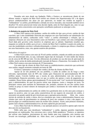 3
CARTÕES MAIS FÁCIL
Daniel D’Andrea, Dimária Silva e Meirelles
________________________________________________________________________________________________
GVcasos | São Paulo | V. 6 | n. 1 | jan-jun 2016 www.fgv.br/gvcasos
Passados sete anos desde sua fundação, Pablo e Gustavo se encontravam diante de um
dilema: manter o negócio da Mais Fácil restrito aos clientes dos Supermercados GF e de alguns
poucos estabelecimentos nas áreas em que operavam, ou mudar seu modelo de negócio e
“embandeirar” os cartões, possibilitando a entrada em novos mercados, mas trazendo também novos
desafios? Os sócios precisavam tomar uma decisão rápida, antes do final daquele ano, uma vez que
temiam que outros concorrentes com operações semelhantes pudessem se antecipar a eles.
A dinâmica do negócio da Mais Fácil
A Mais Fácil operava três produtos: cartões de crédito do tipo open private; cartões do tipo
convênio, que é uma modalidade oferecida por empresas aos seus funcionários em substituição aos
adiantamentos de salário, conhecidos como “vales”; e cartões alimentação e refeição, que as
empresas oferecem aos seus funcionários como um benefício e que contam com uma contrapartida
fiscal dada pelo governo como incentivo às empresas que os adotam. Importante ressaltar que,
enquanto no cartão de crédito open private o cliente da Mais Fácil é também o usuário do cartão, no
caso das modalidades convênio e refeição/alimentação, o cliente é a empresa que oferece o benefício
aos seus funcionários, estes, sim, apenas usuários dos produtos.
Indicadores do negócio
A Mais Fácil contava com mais de 50 mil cartões emitidos, estando em média um terço deles
ativo em determinado mês, ou seja, realizando algum tipo de transação. O valor médio das faturas
era de cerca de R$ 400 por mês. Um dos diferenciais do produto era sua alta taxa de aprovação de
crédito, muito acima da média praticada pelo mercado de bancos e financeiras. Em meados de 2015,
a Mais Fácil contava com uma estrutura de 25 funcionários.
Um outro tipo de cliente da Mais Fácil eram os estabelecimentos comerciais que aceitavam
seus cartões, naquele momento contando em torno de 200.
O Anexo 2 apresenta a evolução das vendas e da base de clientes da Mais Fácil.
Apesar de ter três produtos em seu portfólio, o cartão de crédito era de longe o mais
relevante, representando mais de 80% das vendas (giro financeiro) de aproximadamente R$ 35
milhões anuais. Convém lembrar que a receita de uma administradora vem dos serviços de
intermediação financeira prestados, uma vez que os cartões são apenas o meio de pagamento ao
vendedor. Dessa forma, apenas aproximadamente 5% da receita total “vira” receita de intermediação
para a administradora, da qual ela precisa retirar suas despesas, custos e margens de lucro. Os
principais vetores para aumento de faturamento são, portanto, aumento do uso dos cartões (mais
cartões na praça ou maior número de transações por cartão) e incremento do valor médio de cada
transação.
Uma administradora de cartões de crédito leva geralmente dois ou três anos para começar a
operar no positivo, uma vez que, pelas características de seu negócio de concessão de crédito, é
necessário um grande capital de giro inicial para que a operação possa decolar. Além dos custos
iniciais de emissão de cartão e outros, deve-se considerar que, como a administradora financia seus
clientes (por meio de parcelamentos ou cobrança de juros nas compras à vista e não pagas), ela
precisa pagar (os estabelecimentos) antes de receber (dos clientes). Assim, num primeiro momento,
quanto mais clientes a administradora tiver, de mais capital de giro precisará.
Com a Mais Fácil não foi diferente, e sua operação passou a ser positiva apenas após mais de
dois anos de seu lançamento.
Pablo sabia que, caso decidissem “embandeirar” o cartão, algumas questões importantes
precisariam ser endereçadas. Nas conversas com o sócio, Pablo ponderava: "Gustavo, se optarmos
por utilizar uma bandeira, precisaremos de mais fundos para essa expansão, pois teremos que
investir em tecnologia, publicidade etc. Além disso, com a possibilidade de uso do cartão em
 