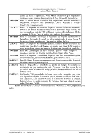 17
GOVERNANÇA CORPORATIVA NA PETROBRAS?
Antonio Marcos Duarte Jr.
________________________________________________________________________________________________
GVcasos | São Paulo | V. 6 | n. 1 | jan-jun 2016 www.fgv.br/gvcasos
quatro de busca e apreensão. Preso Milton Pascowitch por pagamentos
realizados para a empresa de consultoria de José Dirceu, JD Consultoria.
19/6/2015 Fase 14: Presos vários executivos das empreiteiras Andrade Gutierrez e
Ordebrecht, incluindo seus presidentes, Otávio Azevedo e Marcelo
Ordebrecht, respectivamente.
2/7/2015 Fase 15: Cumpridos um mandado de prisão e quatro de busca e apreensão.
Detido o ex-diretor da área internacional da Petrobras, Jorge Zelada, por
movimentação de mais de € 10 milhões de recursos não declarados. Ele foi
o sucessor de Nestor Cerveró na área internacional da empresa.
28/7/2015 Fase 16: Destinada a investigar o pagamento de propina, ajustamento de
licitações e formação de cartel em obras relacionadas à usina Angra 3.
Preso o ex-diretor presidente da Eletronuclear, Othon da Silva.
3/8/2015 Fase 17: Cumpridos 40 mandados judicias. Entre os detidos estavam o ex-
ministro da Casa Civil José Dirceu e seu irmão, Luiz Eduardo Silva, ambos
sob a acusação de corrupção, lavagem de dinheiro e formação de quadrilha.
13/8/2015 Fase 18: Continuação da fase anterior, quando foram cumpridos 11
mandados judiciais em Brasília, Curitiba, Porto Alegre e São Paulo.
21/9/2015 Fase 19: Cumpridos 11 mandados de prisão com foco na empresa Engevix,
incluído seu dono, José Antunes Sobrinho, por corrupção ativa.
16/11/2015 Fase 20: Busca de mais provas documentais de crimes cometidos dentro da
Petrobras, com duas pessoas presas.
24/11/2015 Fase 21: Expedidos 21 mandados de prisão em função de suspeitas na
contratação de um navio-sonda pela Petrobras. Um dos presos foi o
pecuarista José Carlos Bumlai, amigo próximo do ex-presidente Luiz Inácio
Lula da Silva.
15/12/2015 Catilinárias: Vários mandados de busca e apreensão cumpridos para evitar
que alguns investigados destruíssem provas, como o presidente da Câmara
dos Deputados, Luiz Eduardo Cunha, o ex-ministro da Minas e Energia,
Edison Lobão, e o então ministro do Turismo, Henrique Eduardo Alves,
todos filiados ao PMDB.
Fonte: Revista Veja, O Globo, Correio Braziliense e Folha de S. Paulo, organizado pelo
autor.
 