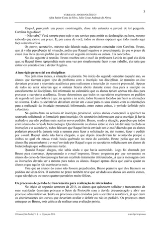 3
VERBA OU APOIO POLÍTICO?
Alex Junior Costa da Silva, Julio Cesar Andrade de Abreu
________________________________________________________________________________________________
GVcasos | São Paulo | V. 6 | n. 1 | jan-jun 2016 www.fgv.br/gvcasos
Raquel, parecendo um pouco constrangida, disse não entender o porquê de tal pergunta.
Carolina logo disse:
– Não sabe? Você sempre para todo o seu serviço para emitir as declarações na hora, mesmo
sabendo que existe um prazo. E, por causa de você, todos os alunos esperam que todo mundo aqui
faça a mesma coisa.
Os outros secretários, mesmo não falando nada, pareciam concordar com Carolina. Bruno,
que já vinha percebendo tal situação, pediu que Raquel seguisse o procedimento, já que o prazo de
cinco dias úteis era um padrão que deveria ser seguido em todos os cursos. Ela concordou.
No dia seguinte à reunião, Bruno recebeu um e-mail da professora Letícia no qual ela dizia
que, se Raquel fosse repreendida mais uma vez por simplesmente fazer o seu trabalho, ela teria que
entrar em contato com o diretor Rogério.
A inscrição presencial em disciplinas
Nos próximos meses, a situação só pioraria. No início do segundo semestre daquele ano, os
alunos que tiveram algum tipo de problema com a inscrição nas disciplinas de maneira on-line
deveriam procurar a secretaria acadêmica para realizarem a inscrição de maneira presencial. Apesar
de todos no setor saberem que o sistema ficaria aberto durante cinco dias para a inserção ou
cancelamento de disciplinas, foi informado no calendário que os alunos teriam apenas três dias para
procurar a secretaria acadêmica. Bruno determinou que todos os secretários recebessem os pedidos
de segunda até quarta-feira e que, na quinta e na sexta, todos ficassem focados em fazer as alterações
no sistema. Todos os secretários deveriam enviar um e-mail para os seus alunos com as orientações
para a realização da inscrição presencial, informando, entre outras coisas, o período definido pelo
calendário.
Na quinta-feira da semana de inscrição presencial, vários alunos começaram a aparecer na
secretaria solicitando o formulário para inscrição. Os secretários informavam que a inscrição já havia
acabado e que não podiam mais aceitar novos pedidos. Bruno, vendo a situação, percebeu que todos
eram alunos do curso de biotecnologia. Questionando os alunos sobre se eles não haviam recebido as
instruções e o calendário, todos falavam que Raquel havia enviado um e-mail dizendo que os alunos
poderiam procurá-la durante toda a semana para fazer a solicitação ou, até mesmo, fazer o pedido
por e-mail. Raquel ainda não havia chegado, o que depois descobriram ter acontecido porque o
ônibus no qual ela estava vindo havia quebrado no meio do caminho. Bruno pediu que um dos
alunos lhe encaminhasse o e-mail enviado por Raquel e que os secretários solicitassem aos alunos de
biotecnologia que voltassem mais tarde.
Quando Raquel chegou, não sabia ainda o que havia acontecido. Logo foi chamada por
Bruno para conversar. Apresentando o e-mail impresso, Bruno perguntou por que novamente os
alunos do curso de biotecnologia haviam recebido tratamento diferenciado, já que a mensagem com
as instruções deveria ser a mesma para todos os alunos. Raquel apenas dizia que queria ajudar os
alunos e que aquilo não aconteceria mais.
Para que os alunos do curso não fossem prejudicados, Bruno permitiu que eles fizessem os
pedidos até sexta-feira. O aumento no prazo também teve que ser dado aos alunos dos outros cursos,
o que não deixou os outros quatro secretários muito felizes.
Os processos de pedido de trancamento para realização de intercâmbio
No início do segundo semestre de 2014, os alunos que quisessem solicitar o trancamento de
suas matrículas deveriam procurar o Setor de Protocolo com a devida documentação e abrir um
processo administrativo. Todos os processos eram enviados para a secretaria acadêmica, já que eram
os coordenadores dos cursos que deveriam avaliar e deferir ou não os pedidos. Os processos eram
entregues ao Bruno, pois cabia a ele realizar uma avaliação prévia.
 