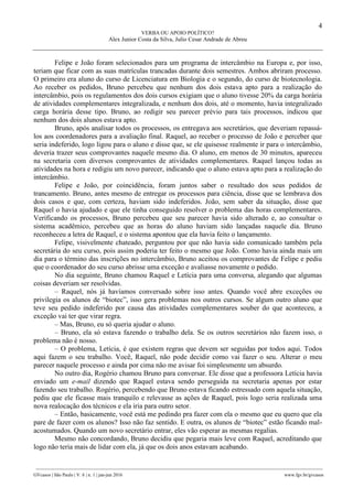 4
VERBA OU APOIO POLÍTICO?
Alex Junior Costa da Silva, Julio Cesar Andrade de Abreu
________________________________________________________________________________________________
GVcasos | São Paulo | V. 6 | n. 1 | jan-jun 2016 www.fgv.br/gvcasos
Felipe e João foram selecionados para um programa de intercâmbio na Europa e, por isso,
teriam que ficar com as suas matrículas trancadas durante dois semestres. Ambos abriram processo.
O primeiro era aluno do curso de Licenciatura em Biologia e o segundo, do curso de biotecnologia.
Ao receber os pedidos, Bruno percebeu que nenhum dos dois estava apto para a realização do
intercâmbio, pois os regulamentos dos dois cursos exigiam que o aluno tivesse 20% da carga horária
de atividades complementares integralizada, e nenhum dos dois, até o momento, havia integralizado
carga horária desse tipo. Bruno, ao redigir seu parecer prévio para tais processos, indicou que
nenhum dos dois alunos estava apto.
Bruno, após analisar todos os processos, os entregava aos secretários, que deveriam repassá-
los aos coordenadores para a avaliação final. Raquel, ao receber o processo de João e perceber que
seria indeferido, logo ligou para o aluno e disse que, se ele quisesse realmente ir para o intercâmbio,
deveria trazer seus comprovantes naquele mesmo dia. O aluno, em menos de 30 minutos, apareceu
na secretaria com diversos comprovantes de atividades complementares. Raquel lançou todas as
atividades na hora e redigiu um novo parecer, indicando que o aluno estava apto para a realização do
intercâmbio.
Felipe e João, por coincidência, foram juntos saber o resultado dos seus pedidos de
trancamento. Bruno, antes mesmo de entregar os processos para ciência, disse que se lembrava dos
dois casos e que, com certeza, haviam sido indeferidos. João, sem saber da situação, disse que
Raquel o havia ajudado e que ele tinha conseguido resolver o problema das horas complementares.
Verificando os processos, Bruno percebeu que seu parecer havia sido alterado e, ao consultar o
sistema acadêmico, percebeu que as horas do aluno haviam sido lançadas naquele dia. Bruno
reconheceu a letra de Raquel, e o sistema apontou que ela havia feito o lançamento.
Felipe, visivelmente chateado, perguntou por que não havia sido comunicado também pela
secretária do seu curso, pois assim poderia ter feito o mesmo que João. Como havia ainda mais um
dia para o término das inscrições no intercâmbio, Bruno aceitou os comprovantes de Felipe e pediu
que o coordenador do seu curso abrisse uma exceção e avaliasse novamente o pedido.
No dia seguinte, Bruno chamou Raquel e Letícia para uma conversa, alegando que algumas
coisas deveriam ser resolvidas.
– Raquel, nós já havíamos conversado sobre isso antes. Quando você abre exceções ou
privilegia os alunos de “biotec”, isso gera problemas nos outros cursos. Se algum outro aluno que
teve seu pedido indeferido por causa das atividades complementares souber do que aconteceu, a
exceção vai ter que virar regra.
– Mas, Bruno, eu só queria ajudar o aluno.
– Bruno, ela só estava fazendo o trabalho dela. Se os outros secretários não fazem isso, o
problema não é nosso.
– O problema, Letícia, é que existem regras que devem ser seguidas por todos aqui. Todos
aqui fazem o seu trabalho. Você, Raquel, não pode decidir como vai fazer o seu. Alterar o meu
parecer naquele processo e ainda por cima não me avisar foi simplesmente um absurdo.
No outro dia, Rogério chamou Bruno para conversar. Ele disse que a professora Letícia havia
enviado um e-mail dizendo que Raquel estava sendo perseguida na secretaria apenas por estar
fazendo seu trabalho. Rogério, percebendo que Bruno estava ficando estressado com aquela situação,
pediu que ele ficasse mais tranquilo e relevasse as ações de Raquel, pois logo seria realizada uma
nova realocação dos técnicos e ela iria para outro setor.
– Então, basicamente, você está me pedindo pra fazer com ela o mesmo que eu quero que ela
pare de fazer com os alunos? Isso não faz sentido. E outra, os alunos de “biotec” estão ficando mal-
acostumados. Quando um novo secretário entrar, eles vão esperar as mesmas regalias.
Mesmo não concordando, Bruno decidiu que pegaria mais leve com Raquel, acreditando que
logo não teria mais de lidar com ela, já que os dois anos estavam acabando.
 