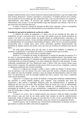4
CARTÕES MAIS FÁCIL
Daniel D’Andrea, Dimária Silva e Meirelles
________________________________________________________________________________________________
GVcasos | São Paulo | V. 6 | n. 1 | jan-jun 2016 www.fgv.br/gvcasos
qualquer estabelecimento, nosso volume financeiro transacionado aumentará, o que nos exigirá ainda
mais recursos financeiros”. Gustavo concordava e acrescentava: “E também teremos novos clientes,
com um perfil de uso do crédito que não conhecemos bem, e por isso precisaremos ser cautelosos”.
Adicionalmente, dizia Pablo: “É provável que também precisemos de novos parceiros de
infraestrutura, uma vez que o uso de uma bandeira exige uma operação mais robusta, e não sei se o
que temos hoje será suficiente para isso”.
O Anexo 3 descreve o modelo de operação da Mais Fácil, enquanto o Anexo 4 exemplifica
como se comporta o caixa de uma administradora em seus primeiros anos de vida.
O modelo de operação da indústria de cartões de crédito
A indústria de cartões de pagamento é o típico caso de um mercado de dois lados ou
multilateral, em que é necessário haver, de um lado, uma grande massa de clientes portadores de
cartões e, de outro, e ao mesmo tempo, um grande número de estabelecimentos comerciais e de
serviços que aceitam tais cartões. Assim, mercados multilaterais unem dois ou mais grupos distintos
ou interdependentes de consumidores (Osterwaldert & Pigneur, 2010). Por isso, necessita de grandes
investimentos para a criação dessa massa crítica, precisando equilibrar financeiramente essa
plataforma de alguma maneira (em muitos casos, por meio da existência de subsídios para um dos
lados).
De modo geral, podemos dizer que são cinco os atores dessa indústria: as bandeiras, os
emissores, os adquirentes, os portadores de cartões e os estabelecimentos que os aceitam.
Simplificadamente, esses atores têm os seguintes papéis:
Bandeira: é o instituidor do arranjo de pagamentos (o modelo de operação do negócio). É o
elo entre os emissores/portadores de cartões e os adquirentes/estabelecimentos, funcionando como
um grande árbitro das operações. É a bandeira que define as principais regras e políticas de operação.
A principal fonte de receita da bandeira é um valor cobrado (do emissor) a cada transação. As mais
conhecidas mundialmente são Visa, Mastercard, Amex e Diners Club, mas existem muitas outras
marcas locais e regionais. Em operações do tipo private label ou open private, a bandeira, o emissor
e o adquirente geralmente são a mesma instituição.
Emissor: é a empresa que concede o crédito e emite o cartão aos clientes. É ela que toma o
risco da operação e, por isso mesmo, fica com a maior parte das receitas, cobradas dos portadores
dos cartões por meio de anuidades, encargos e juros de rolagem de financiamentos, além de outras
taxas. Um percentual do valor da transação também fica com o emissor. Esse valor é conhecido
como taxa de intercâmbio.
Adquirente: é a empresa que recebe da bandeira a licença para credenciar estabelecimentos
que aceitarão os cartões daquela bandeira, para “capturar” essas transações (por meio das
maquinetas) e para realizar a liquidação financeira junto aos estabelecimentos. A operação do
adquirente não tem risco envolvido. Suas principais fontes de receita são a taxa de administração
comercial (percentual sobre o valor da transação cobrado do estabelecimento) e a taxa de
antecipação de recebíveis, uma vez que, normalmente, o pagamento ao estabelecimento se dá em
torno de 30 dias após a compra. No Brasil, os dois principais adquirentes que atuam no mercado são
Cielo e Rede.
Portadores de cartões: são os usuários/clientes que possuem a linha de crédito concedida
pelo emissor e que, por meio de um cartão, podem fazer compras na rede de estabelecimentos
credenciada. Todas as compras são pagas em uma data fixa no mês. Existe a possibilidade de não
pagamento dos gastos totais ou parciais. Entretanto, nesse caso, incorre-se no pagamento de juros.
Estabelecimentos: são as empresas que comercializam produtos/bens ou prestam serviços e
que aceitam os cartões de crédito como meio de pagamento.
 