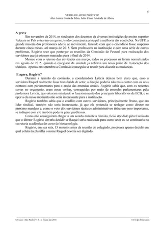5
VERBA OU APOIO POLÍTICO?
Alex Junior Costa da Silva, Julio Cesar Andrade de Abreu
________________________________________________________________________________________________
GVcasos | São Paulo | V. 6 | n. 1 | jan-jun 2016 www.fgv.br/gvcasos
A greve
Em novembro de 2014, os sindicatos dos docentes de diversas instituições de ensino superior
federais no País entraram em greve, tendo como pauta principal a melhoria das condições. Na UFP, a
grande maioria dos professores aderiu ao movimento, fazendo com que o calendário fosse suspenso
durante cinco meses, até março de 2015. Sem professores na instituição e com uma série de outros
problemas, Rogério teve que postergar as reuniões da Comissão de Pessoal para realocação dos
servidores que já estavam marcadas para o final de 2014.
Mesmo com o retorno das atividades em março, todos os processos só foram normalizados
em agosto de 2015, quando o colegiado da unidade já cobrava um novo plano de realocação dos
técnicos. Apenas em setembro a Comissão conseguiu se reunir para discutir as mudanças.
E agora, Rogério?
Durante a reunião da comissão, a coordenadora Letícia deixou bem claro que, caso a
servidora Raquel realmente fosse transferida de setor, a direção poderia não mais contar com os seus
contatos com parlamentares para o envio das emendas anuais. Rogério sabia que, com os recentes
cortes no orçamento, eram essas verbas, conseguidas por meio de emendas parlamentares pela
professora Letícia, que estavam mantendo o funcionamento dos principais laboratórios da ECB, e se
opor a ela nesse momento não seria interessante para a instituição.
Rogério também sabia que o conflito com outros servidores, principalmente Bruno, que era
líder sindical, também não seria interessante, já que ele pretendia se reeleger como diretor no
próximo mandato e, como o voto dos servidores técnicos administrativos tinha um peso importante,
se indispor com ele também poderia gerar problemas.
Como não conseguiram chegar a um acordo durante a reunião, ficou decidido pela Comissão
que o diretor Rogério deveria decidir se Raquel seria realocada para outro setor ou se continuaria na
secretaria acadêmica do curso de biotecnologia.
Rogério, em sua sala, 15 minutos antes da reunião do colegiado, precisava apenas decidir em
qual célula da planilha o nome Raquel deveria ser digitado.
 
