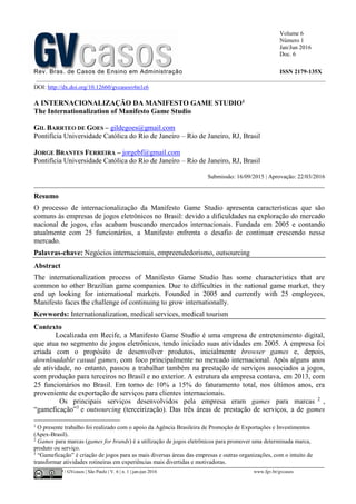Volume 6
Número 1
Jan/Jun 2016
Doc. 6
Rev. Bras. de Casos de Ensino em Administração ISSN 2179-135X
________________________________________________________________________________________________
©FGV-EAESP / GVcasos | São Paulo | V. 6 | n. 1 | jan-jun 2016 www.fgv.br/gvcasos
DOI: http://dx.doi.org/10.12660/gvcasosv6n1c6
A INTERNACIONALIZAÇÃO DA MANIFESTO GAME STUDIO1
The Internationalization of Manifesto Game Studio
GIL BARRTEO DE GOES – gildegoes@gmail.com
Pontifícia Universidade Católica do Rio de Janeiro – Rio de Janeiro, RJ, Brasil
JORGE BRANTES FERREIRA – jorgebf@gmail.com
Pontifícia Universidade Católica do Rio de Janeiro – Rio de Janeiro, RJ, Brasil
Submissão: 16/09/2015 | Aprovação: 22/03/2016
_________________________________________________________________________________
Resumo
O processo de internacionalização da Manifesto Game Studio apresenta características que são
comuns às empresas de jogos eletrônicos no Brasil: devido a dificuldades na exploração do mercado
nacional de jogos, elas acabam buscando mercados internacionais. Fundada em 2005 e contando
atualmente com 25 funcionários, a Manifesto enfrenta o desafio de continuar crescendo nesse
mercado.
Palavras-chave: Negócios internacionais, empreendedorismo, outsourcing
Abstract
The internationalization process of Manifesto Game Studio has some characteristics that are
common to other Brazilian game companies. Due to difficulties in the national game market, they
end up looking for international markets. Founded in 2005 and currently with 25 employees,
Manifesto faces the challenge of continuing to grow internationally.
Kewwords: Internationalization, medical services, medical tourism
Contexto
Localizada em Recife, a Manifesto Game Studio é uma empresa de entretenimento digital,
que atua no segmento de jogos eletrônicos, tendo iniciado suas atividades em 2005. A empresa foi
criada com o propósito de desenvolver produtos, inicialmente browser games e, depois,
downloadable casual games, com foco principalmente no mercado internacional. Após alguns anos
de atividade, no entanto, passou a trabalhar também na prestação de serviços associados a jogos,
com produção para terceiros no Brasil e no exterior. A estrutura da empresa contava, em 2013, com
25 funcionários no Brasil. Em torno de 10% a 15% do faturamento total, nos últimos anos, era
proveniente de exportação de serviços para clientes internacionais.
Os principais serviços desenvolvidos pela empresa eram games para marcas 2
,
“gameficação”3
e outsourcing (terceirização). Das três áreas de prestação de serviços, a de games
1
O presente trabalho foi realizado com o apoio da Agência Brasileira de Promoção de Exportações e Investimentos
(Apex-Brasil).
2
Games para marcas (games for brands) é a utilização de jogos eletrônicos para promover uma determinada marca,
produto ou serviço.
3
“Gameficação” é criação de jogos para as mais diversas áreas das empresas e outras organizações, com o intuito de
transformar atividades rotineiras em experiências mais divertidas e motivadoras.
 