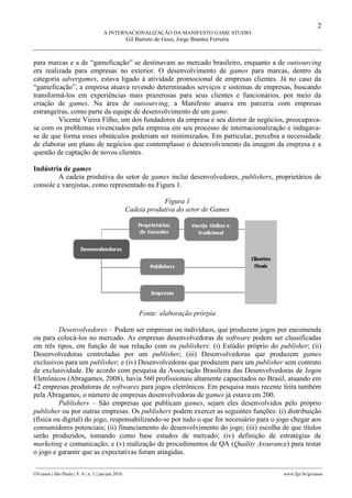 2
A INTERNACIONALIZAÇÃO DA MANIFESTO GAME STUDIO
Gil Barreto de Goes, Jorge Brantes Ferreira
________________________________________________________________________________________________
GVcasos | São Paulo | V. 6 | n. 1 | jan-jun 2016 www.fgv.br/gvcasos
para marcas e a de “gameficação” se destinavam ao mercado brasileiro, enquanto a de outsourcing
era realizada para empresas no exterior. O desenvolvimento de games para marcas, dentro da
categoria advergames, estava ligado à atividade promocional de empresas clientes. Já no caso da
“gameficação”, a empresa atuava revendo determinados serviços e sistemas de empresas, buscando
transformá-los em experiências mais prazerosas para seus clientes e funcionários, por meio da
criação de games. Na área de outsourcing, a Manifesto atuava em parceria com empresas
estrangeiras, como parte da equipe de desenvolvimento de um game.
Vicente Vieira Filho, um dos fundadores da empresa e seu diretor de negócios, preocupava-
se com os problemas vivenciados pela empresa em seu processo de internacionalização e indagava-
se de que forma esses obstáculos poderiam ser minimizados. Em particular, percebia a necessidade
de elaborar um plano de negócios que contemplasse o desenvolvimento da imagem da empresa e a
questão de captação de novos clientes.
Indústria de games
A cadeia produtiva do setor de games inclui desenvolvedores, publishers, proprietários de
console e varejistas, como representado na Figura 1.
Figura 1
Cadeia produtiva do setor de Games
Fonte: elaboração prórpia
Desenvolvedores – Podem ser empresas ou indivíduos, que produzem jogos por encomenda
ou para colocá-los no mercado. As empresas desenvolvedoras de software podem ser classificadas
em três tipos, em função de sua relação com os publishers: (i) Estúdio próprio do publisher; (ii)
Desenvolvedoras controladas por um publisher; (iii) Desenvolvedoras que produzem games
exclusivos para um publisher; e (iv) Desenvolvedoras que produzem para um publisher sem contrato
de exclusividade. De acordo com pesquisa da Associação Brasileira das Desenvolvedoras de Jogos
Eletrônicos (Abragames, 2008), havia 560 profissionais altamente capacitados no Brasil, atuando em
42 empresas produtoras de softwares para jogos eletrônicos. Em pesquisa mais recente feita também
pela Abragames, o número de empresas desenvolvedoras de games já estava em 200.
Publishers – São empresas que publicam games, sejam eles desenvolvidos pelo próprio
publisher ou por outras empresas. Os publishers podem exercer as seguintes funções: (i) distribuição
(física ou digital) do jogo, responsabilizando-se por tudo o que for necessário para o jogo chegar aos
consumidores potenciais; (ii) financiamento do desenvolvimento do jogo; (iii) escolha de que títulos
serão produzidos, tomando como base estudos de mercado; (iv) definição de estratégias de
marketing e comunicação; e (v) realização de procedimentos de QA (Quality Assurance) para testar
o jogo e garantir que as expectativas foram atingidas.
 