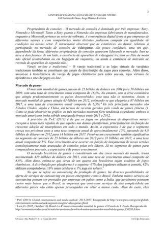 3
A INTERNACIONALIZAÇÃO DA MANIFESTO GAME STUDIO
Gil Barreto de Goes, Jorge Brantes Ferreira
________________________________________________________________________________________________
GVcasos | São Paulo | V. 6 | n. 1 | jan-jun 2016 www.fgv.br/gvcasos
Proprietários de consoles – O mercado de consoles é dominado por três empresas: Sony,
Nintendo e Microsoft. Tanto a Sony quanto a Nintendo são empresas fabricantes de manufaturados,
enquanto a Microsoft pertence ao setor de software. A convergência digital levou a que empresas de
diferentes setores e com competências muito distintas pudessem competir em igualdade de
condições no mesmo setor. É interessante observar que as estatísticas, no Brasil, relativas à
participação no mercado de consoles de videogames são pouco confiáveis, uma vez que,
dependendo da fonte, diferentes proprietárias de consoles aparecem liderando o mercado. Isso se
deve a dois fatores: de um lado, a existência de aparelhos de videogame trazidos ao País de modo
não oficial (contrabando ou em bagagem de viajantes), ou ainda à existência de mercado de
revenda de aparelhos de segunda mão.
Varejo on-line e tradicional – O varejo tradicional e as lojas virtuais de varejistas
tradicionais também se constituem em canais de distribuição de jogos para consoles. Além disso,
assiste-se à transferência do varejo de jogos eletrônicos para redes sociais, lojas virtuais de
aplicativos e sites de jogos on-line.
Mercado de games
O mercado mundial de games passou de 25 bilhões de dólares em 2004 para 59 bilhões em
2009, com uma taxa de crescimento anual composta de 16,5%. No entanto, com a crise econômica
que atingiu predominantemente os países desenvolvidos, essa taxa não se sustentou. Assim, o
mercado mundial de games atingiu 63 bilhões em 2012, estimando-se que chegaria a 87 bilhões em
2017, a uma taxa de crescimento anual composta de 6,5%.4
Os três principais mercados são
Estados Unidos, Japão e China, em termos de receitas geradas pela venda de games (Anexo 1).
Como se pode observar no gráfico, os três mercados mostram forte tendência ascendente, embora o
mercado americano tenha sofrido uma queda brusca entre 2011 e 2012.
A previsão da PwC (2013) é de que os jogos em plataformas de dispositivos móveis
cresçam a taxas mais rápidas do que aqueles nas demais plataformas, principalmente em função da
crescente adoção de smartphones em todo o mundo. Assim, a expectativa é de que o segmento
cresça nos próximos anos a uma taxa composta anual de aproximadamente 10%, passando de 8,8
bilhões de dólares em 2012 para 14 bilhões em 2017. Prevê-se um crescimento também significativo
no segmento de consoles de 25 bilhões de dólares em 2012 para 31 bilhões em 2017, a uma taxa
anual composta de 5%. Esse crescimento deve ocorrer em função de lançamentos de novas versões
tecnologicamente mais avançadas de consoles pelas três líderes. Já no segmento de games para
computadores pessoais, a expectativa é de pouco crescimento.
O mercado brasileiro de games é considerado um dos cinco maiores do mundo, tendo
movimentado 420 milhões de dólares em 2011, com uma taxa de crescimento anual composta de
8,8%. Além disso, estima-se que cerca de um quarto dos brasileiros sejam usuários de jogos
eletrônicos. A distribuição por plataforma é a seguinte: 67% dos jogadores utilizam o console, 42%
utilizam computadores, 16% usam celulares e 1% joga em tablets.5
No que se refere ao outsourcing da produção de games, há diversas possibilidades de
oferta de serviços de outsourcing em países emergentes como o Brasil. Embora muitos serviços de
outsourcing possam ser prestados por empresas em países como a Índia, que geralmente possuem
custos mais baixos que o Brasil, as empresas que contratam serviços de alta complexidade em
diferentes países não estão apenas preocupadas em obter o menor custo. Além do custo, elas
4
PwC (2013). Global entertainment and media outlook: 2013-2017. Recuperado de http://www.pwc.com/gx/en/global-
entertainment-media-outlook/segment-insights/video-games.jhtml
5
Lara, G. (2012, Outubro 10). Brasil é o 4º maior consumidor mundial de games. O Estado de S. Paulo. Recuperado de
http://economia.estadao.com.br/noticias/economia,brasil-e-4-maior-consumidor-mundial-de-games,130283,0.htm
 
