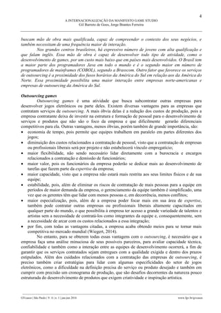 4
A INTERNACIONALIZAÇÃO DA MANIFESTO GAME STUDIO
Gil Barreto de Goes, Jorge Brantes Ferreira
________________________________________________________________________________________________
GVcasos | São Paulo | V. 6 | n. 1 | jan-jun 2016 www.fgv.br/gvcasos
buscam mão de obra mais qualificada, capaz de compreender o contexto dos seus negócios, e
também necessitam de uma frequência maior de interação.
Nos grandes centros brasileiros, há expressivo número de jovens com alta qualificação e
que falam inglês. Essa mão de obra é capaz de desenvolver todo tipo de atividade, como o
desenvolvimento de games, por um custo mais baixo que em países mais desenvolvidos. O Brasil tem
a maior parte dos programadores Java em todo o mundo e é o segundo maior em número de
programadores de mainframes (COBOL), segundo a Brasscom. Outro fator que favorece os serviços
de outsourcing é a proximidade dos fusos horários da América do Sul em relação aos da América do
Norte. Essa proximidade possibilita uma maior interação entre empresas norte-americanas e
empresas de outsourcing da América do Sul.
Outsourcing games
Outsourcing games é uma atividade que busca subcontratar outras empresas para
desenvolver jogos eletrônicos ou parte deles. Existem diversas vantagens para as empresas que
contratam serviços de outsourcing. A mais óbvia delas é a redução dos custos de produção, pois a
empresa contratante deixa de investir na estrutura e formação de pessoal para o desenvolvimento de
serviços e produtos que não são o foco da empresa e que dificilmente gerarão diferenciais
competitivos para ela. Outras vantagens, menos óbvias, porém também de grande importância, são:
 economia de tempo, pois permite que equipes trabalhem em paralelo em partes diferentes dos
jogos;
 diminuição dos custos relacionados a contratação de pessoal, visto que a contratação de empresas
ou profissionais liberais será por projeto e não estabelecerá vínculo empregatício;
 maior flexibilidade, não sendo necessário lidar diretamente com a burocracia e encargos
relacionados a contratação e demissão de funcionários;
 maior valor, pois os funcionários da empresa poderão se dedicar mais ao desenvolvimento de
tarefas que fazem parte da expertise da empresa;
 maior capacidade, visto que a empresa não estará mais restrita aos seus limites físicos e de sua
equipe;
 estabilidade, pois, além de eliminar os riscos de contratação de mais pessoas para a equipe em
períodos de maior demanda da empresa, o gerenciamento da equipe também é simplificado, uma
vez que os gerentes têm que lidar com menos pessoas e, em decorrência, menos conflitos;
 maior especialização, pois, além de a empresa poder focar mais em sua área de expertise,
também pode contratar outras empresas ou profissionais liberais altamente capacitados em
qualquer parte do mundo, o que possibilita à empresa ter acesso a grande variedade de talentos e
artistas sem a necessidade de contratá-los como integrantes da equipe e, consequentemente, sem
a necessidade de arcar com os custos relacionados a essa integração;
 por fim, com todas as vantagens citadas, a empresa acaba obtendo meios para se tornar mais
competitiva no mercado mundial (Wiegert, 2014).
No entanto, para se obterem todas essas vantagens com o outsourcing, é necessário que a
empresa faça uma análise minuciosa de seus possíveis parceiros, para avaliar capacidade técnica,
confiabilidade e também como a interação entre as equipes de desenvolvimento ocorrerá, a fim de
garantir que os serviços contratados sejam entregues com a qualidade exigida e dentro dos prazos
estipulados. Além dos cuidados relacionados com a contratação das empresas de outsourcing, é
preciso também criar estratégias para lidar com algumas especificidades do setor de jogos
eletrônicos, como a dificuldade na definição precisa do serviço ou produto desejado e também em
cumprir com precisão um cronograma de produção, que são desafios decorrentes da natureza pouco
estruturada do desenvolvimento de produtos que exigem criatividade e inspiração artística.
 