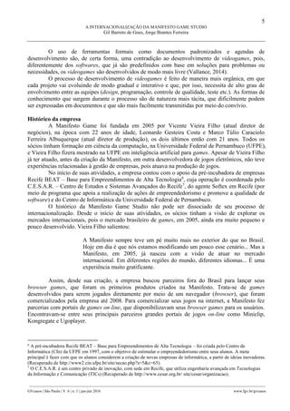 5
A INTERNACIONALIZAÇÃO DA MANIFESTO GAME STUDIO
Gil Barreto de Goes, Jorge Brantes Ferreira
________________________________________________________________________________________________
GVcasos | São Paulo | V. 6 | n. 1 | jan-jun 2016 www.fgv.br/gvcasos
O uso de ferramentas formais como documentos padronizados e agendas de
desenvolvimento são, de certa forma, uma contradição ao desenvolvimento de videogames, pois,
diferentemente dos softwares, que já são predefinidos com base em soluções para problemas ou
necessidades, os videogames são desenvolvidos de modo mais livre (Vallance, 2014).
O processo de desenvolvimento de videogames é feito de maneira mais orgânica, em que
cada projeto vai evoluindo de modo gradual e interativo e que, por isso, necessita de alto grau de
envolvimento entre as equipes (design, programação, controle de qualidade, teste etc.). As formas de
conhecimento que surgem durante o processo são de natureza mais tácita, que dificilmente podem
ser expressadas em documentos e que são mais facilmente transmitidas por meio do convívio.
Histórico da empresa
A Manifesto Game foi fundada em 2005 por Vicente Vieira Filho (atual diretor de
negócios), na época com 22 anos de idade, Leonardo Gesteira Costa e Marco Túlio Caraciolo
Ferreira Albuquerque (atual diretor de produção), os dois últimos então com 21 anos. Todos os
sócios tinham formação em ciência da computação, na Universidade Federal de Pernambuco (UFPE),
e Vieira Filho fizera mestrado na UFPE em inteligência artificial para games. Apesar de Vieira Filho
já ter atuado, antes da criação da Manifesto, em outra desenvolvedora de jogos eletrônicos, não teve
experiências relacionadas à gestão de empresas, pois atuava na produção de jogos.
No início de suas atividades, a empresa contou com o apoio da pré-incubadora de empresas
Recife BEAT – Base para Empreendimentos de Alta Tecnologia6
, cuja operação é coordenada pelo
C.E.S.A.R. – Centro de Estudos e Sistemas Avançados do Recife7
, do agente Softex em Recife (por
meio de programa que apoia a realização de ações de empreendedorismo e promove a qualidade de
software) e do Centro de Informática da Universidade Federal de Pernambuco.
O histórico da Manifesto Game Studio não pode ser dissociado de seu processo de
internacionalização. Desde o início de suas atividades, os sócios tinham a visão de explorar os
mercados internacionais, pois o mercado brasileiro de games, em 2005, ainda era muito pequeno e
pouco desenvolvido. Vieira Filho salientou:
A Manifesto sempre teve um pé muito mais no exterior do que no Brasil.
Hoje em dia é que nós estamos modificando um pouco esse cenário... Mas a
Manifesto, em 2005, já nasceu com a visão de atuar no mercado
internacional. Em diferentes regiões do mundo, diferentes idiomas... É uma
experiência muito gratificante.
Assim, desde sua criação, a empresa buscou parceiros fora do Brasil para lançar seus
browser games, que foram os primeiros produtos criados na Manifesto. Trata-se de games
desenvolvidos para serem jogados diretamente por meio de um navegador (browser), que foram
comercializados pela empresa até 2008. Para comercializar seus jogos na internet, a Manifesto fez
parcerias com portais de games on-line, que disponibilizavam seus browser games para os usuários.
Encontravam-se entre seus principais parceiros grandes portais de jogos on-line como Miniclip,
Kongregate e Ugoplayer.
6
A pré-incubadora Recife BEAT – Base para Empreendimentos de Alta Tecnologia – foi criada pelo Centro de
Informática (CIn) da UFPE em 1997, com o objetivo de estimular o empreendedorismo entre seus alunos. A meta
principal é fazer com que os alunos considerem a criação de novas empresas de informática, a partir de ideias inovadoras.
(Recuperado de http://www2.cin.ufpe.br/site/secao.php?s=5&c=65).
7
O C.E.S.A.R. é um centro privado de inovação, com sede em Recife, que utiliza engenharia avançada em Tecnologias
da Informação e Comunicação (TICs) (Recuperado de http://www.cesar.org.br/ site/cesar/organizacao).
 