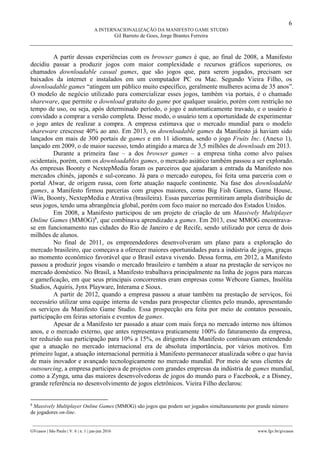 6
A INTERNACIONALIZAÇÃO DA MANIFESTO GAME STUDIO
Gil Barreto de Goes, Jorge Brantes Ferreira
________________________________________________________________________________________________
GVcasos | São Paulo | V. 6 | n. 1 | jan-jun 2016 www.fgv.br/gvcasos
A partir dessas experiências com os browser games é que, ao final de 2008, a Manifesto
decidiu passar a produzir jogos com maior complexidade e recursos gráficos superiores, os
chamados downloadable casual games, que são jogos que, para serem jogados, precisam ser
baixados da internet e instalados em um computador PC ou Mac. Segundo Vieira Filho, os
downloadable games “atingem um público muito específico, geralmente mulheres acima de 35 anos”.
O modelo de negócio utilizado para comercializar esses jogos, também via portais, é o chamado
shareware, que permite o download gratuito do game por qualquer usuário, porém com restrição no
tempo de uso, ou seja, após determinado período, o jogo é automaticamente travado, e o usuário é
convidado a comprar a versão completa. Desse modo, o usuário tem a oportunidade de experimentar
o jogo antes de realizar a compra. A empresa estimava que o mercado mundial para o modelo
shareware crescesse 40% ao ano. Em 2013, os downloadable games da Manifesto já haviam sido
lançados em mais de 300 portais de games e em 11 idiomas, sendo o jogo Fruits Inc. (Anexo 1),
lançado em 2009, o de maior sucesso, tendo atingido a marca de 3,5 milhões de downloads em 2013.
Durante a primeira fase – a dos browser games – a empresa tinha como alvo países
ocidentais, porém, com os downloadables games, o mercado asiático também passou a ser explorado.
As empresas Boonty e NextepMedia foram os parceiros que ajudaram a entrada da Manifesto nos
mercados chinês, japonês e sul-coreano. Já para o mercado europeu, foi feita uma parceria com o
portal Alwar, de origem russa, com forte atuação naquele continente. Na fase dos downloadable
games, a Manifesto firmou parcerias com grupos maiores, como Big Fish Games, Game House,
iWin, Boonty, NextepMedia e Atrativa (brasileira). Essas parcerias permitiram ampla distribuição de
seus jogos, tendo uma abrangência global, porém com foco maior no mercado dos Estados Unidos.
Em 2008, a Manifesto participou de um projeto de criação de um Massively Multiplayer
Online Games (MMOG)8
, que combinava aprendizado a games. Em 2013, esse MMOG encontrava-
se em funcionamento nas cidades do Rio de Janeiro e de Recife, sendo utilizado por cerca de dois
milhões de alunos.
No final de 2011, os empreendedores desenvolveram um plano para a exploração do
mercado brasileiro, que começava a oferecer maiores oportunidades para a indústria de jogos, graças
ao momento econômico favorável que o Brasil estava vivendo. Dessa forma, em 2012, a Manifesto
passou a produzir jogos visando o mercado brasileiro e também a atuar na prestação de serviços no
mercado doméstico. No Brasil, a Manifesto trabalhava principalmente na linha de jogos para marcas
e gameficação, em que seus principais concorrentes eram empresas como Webcore Games, Insólita
Studios, Aquiris, Jynx Playware, Interama e Sioux.
A partir de 2012, quando a empresa passou a atuar também na prestação de serviços, foi
necessário utilizar uma equipe interna de vendas para prospectar clientes pelo mundo, apresentando
os serviços da Manifesto Game Studio. Essa prospecção era feita por meio de contatos pessoais,
participação em feiras setoriais e eventos de games.
Apesar de a Manifesto ter passado a atuar com mais força no mercado interno nos últimos
anos, e o mercado externo, que antes representava praticamente 100% do faturamento da empresa,
ter reduzido sua participação para 10% a 15%, os dirigentes da Manifesto continuavam entendendo
que a atuação no mercado internacional era de absoluta importância, por vários motivos. Em
primeiro lugar, a atuação internacional permitia à Manifesto permanecer atualizada sobre o que havia
de mais inovador e avançado tecnologicamente no mercado mundial. Por meio de seus clientes de
outsourcing, a empresa participava de projetos com grandes empresas da indústria de games mundial,
como a Zynga, uma das maiores desenvolvedoras de jogos do mundo para o Facebook, e a Disney,
grande referência no desenvolvimento de jogos eletrônicos. Vieira Filho declarou:
8
Massively Multiplayer Online Games (MMOG) são jogos que podem ser jogados simultaneamente por grande número
de jogadores on-line.
 