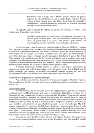7
A INTERNACIONALIZAÇÃO DA MANIFESTO GAME STUDIO
Gil Barreto de Goes, Jorge Brantes Ferreira
________________________________________________________________________________________________
GVcasos | São Paulo | V. 6 | n. 1 | jan-jun 2016 www.fgv.br/gvcasos
Trabalhando com a Zynga, com a Disney, estamos falando de grandes
empresas que são referências em todo o mundo. Então, participar de seus
projetos e fazer parceria com eles, beber dessa fonte de inspiração e
conhecimento, é essencial para nós nos mantermos em termos de vanguarda
tecnológica, muito mais ainda no Brasil.
Em segundo lugar, a atuação da empresa no exterior era utilizada, no Brasil, como
comprovação de qualidade e experiência:
Estar lá fora nos permite ter grandes cases interessantes e clientes de peso,
para nos ajudar em outras áreas. Então, nas áreas em que trabalhamos aqui no
Brasil, de gameficação e de games para marcas, ajuda bastante, na
apresentação da empresa, para atestar nossa qualidade e experiência.
Em terceiro lugar, a desvalorização do real em relação ao dólar, em 2012-2013, também
fizera com que os produtos e serviços exportados ficassem mais valorizados, tornando mais atrativas
as atividades no mercado internacional. Por último, a Manifesto passou por diversos processos de
aprendizagem em sua atuação no exterior. Aprendeu muito em termos de relacionamento e
networking. Aprendeu sobre os principais modelos de negócios da indústria de games. Para Vieira
Filho, adquirir esses conhecimentos foi de extrema importância para a empresa, tanto para a
exportação de produtos quanto para a prestação de serviços: “É uma expertise extremamente válida.
Acredito que poucas empresas saibam bem isso no Brasil”. Assim, o aprendizado passou a ser um
diferencial para a empresa, em sua atuação tanto no exterior quanto no Brasil.
A atuação internacional também alterou as percepções dos próprios funcionários da
empresa, que tinham uma visão de que produtos e serviços desenvolvidos fora do Brasil eram de
melhor qualidade. Ao concorrer no mercado internacional, puderam verificar que não havia
diferenças significativas entre a Manifesto e outras empresas de games fora do Brasil.
Características do processo de internacionalização
Para analisar as características do processo de internacionalização da Manifesto, é preciso
falar separadamente dos dois principais segmentos de atuação internacional: downloadable games e
outsourcing.
Downloadable games
A comercialização de downloadable games era sempre realizada por meio de parceiros
(portais de games). A Manifesto arcava com todos os investimentos de produção, e somente após a
finalização do jogo buscava parceiros para a comercialização do produto. Essas parcerias traziam
importantes benefícios à empresa, na visão de seus dirigentes. Em primeiro lugar, as parcerias
permitiam alcançar mercados que não seriam acessáveis sem a utilização de portais de games. Por
exemplo, por meio do portal Big Fish, a Manifesto já havia ultrapassado a marca de um milhão de
jogos baixados. Outro benefício era a possibilidade de testar os jogos produzidos pela Manifesto
antes do lançamento. Por exemplo, a Big Fish Games distribuía os jogos em versão de teste (versão
beta) para mais de cinco mil jogadores de sua base de dados, usuários do portal, que se dispunham a
testar jogos e, posteriormente, realizar análises e avaliações dos produtos. Essa era, então, uma
oportunidade única de testar jogos para verificar possíveis falhas e também obter avaliações vindas
diretamente do público-alvo, antes mesmo do lançamento oficial do jogo.
Os portais de games também prestam serviços de divulgação dos jogos de seus parceiros,
pois, como têm uma quantidade de acessos muito grande de usuários, todo jogo, quando é lançado
 