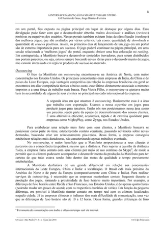 8
A INTERNACIONALIZAÇÃO DA MANIFESTO GAME STUDIO
Gil Barreto de Goes, Jorge Brantes Ferreira
________________________________________________________________________________________________
GVcasos | São Paulo | V. 6 | n. 1 | jan-jun 2016 www.fgv.br/gvcasos
em um portal, fica exposto na página principal em lugar de destaque por alguns dias. Essa
divulgação pode fazer com que o desenvolvedor obtenha muitos downloads e análises (reviews)
positivas ou negativas dos usuários. Nesses portais também existem listas de classificação (rankings)
dos melhores jogos, que são avaliados por vários critérios, tais como: quantidade de downloads e
quantidade de reviews positivas. Assim, os primeiros dias de lançamento de um jogo em um portal
são de extrema importância para seu sucesso. O jogo poderá continuar na página principal, em uma
sessão relacionada a “melhores jogos” do portal, enquanto obtiver uma boa colocação no ranking.
Em contrapartida, a Manifesto buscava desenvolver conteúdos inovadores, para serem distribuídos
nos portais parceiros, ou seja, estava sempre buscando novas ideias para o desenvolvimento de jogos,
não estando interessada em replicar produtos de sucesso no mercado.
Outsourcing
O foco da Manifesto em outsourcing encontrava-se na América do Norte, com maior
concentração nos Estados Unidos. Os principais concorrentes eram empresas da Índia, da China e de
países do Leste Europeu, cuja vantagem competitiva em relação às empresas brasileiras em geral se
encontrava em aliar competência técnica a baixo custo, esse último diretamente associado a menores
impostos e a uma força de trabalho mais barata. Para Vieira Filho, o outsourcing se ajustava muito
bem às necessidades de alguns de seus clientes no principal mercado internacional da empresa:
A segunda área em que atuamos é outsourcing. Basicamente essa é a área
que trabalha com exportação. Usamos a nossa expertise em jogos para
produzir jogos para terceiros. Então nós nos posicionamos nessa área como
um parceiro, sendo parte da equipe de desenvolvimento dos nossos clientes.
É uma alternativa eficiente, econômica, rápida e de extrema qualidade para
empresas como MightyPlay, como Zynga, nos Estados Unidos.
Para estabelecer uma relação mais forte com seus clientes, a Manifesto buscava se
posicionar como parte do time, estabelecendo contato constante, passando novidades sobre novas
demandas, buscando criar um relacionamento pós-venda. Dessa forma, a empresa conseguia
estabelecer relações mais duradouras, não caracterizando apenas trabalhos eventuais.
No outsourcing, o maior benefício que a Manifesto proporcionava a seus clientes e
parceiros era a competência (expertise), mesmo que a distância. Para superar a questão da distância
física, a empresa fazia contato com seus clientes por meio de uso contínuo do Skype9
, de modo a
permitir que os clientes pudessem acompanhar o desenvolvimento da produção da Manifesto para ter
certeza de que tudo estava sendo feito dentro das metas de qualidade e tempo previamente
estabelecidas.
A Manifesto desfrutava de um grande diferencial em relação aos concorrentes
internacionais do Leste Europeu, China e Índia: a localização. O Brasil está mais próximo da
América do Norte e de parte da Europa (comparativamente com China e Índia). Para realizar
serviços de outsourcing, é necessário que as empresas mantenham contato frequente durante a
produção dos jogos, tornando a proximidade de fuso horário muito importante. Por exemplo, a
diferença de fuso horário entre Recife e San Francisco, nos Estados Unidos, é de apenas quatro horas
(podendo mudar um pouco de acordo com os respectivos horários de verão). Em função da pequena
diferença, era possível à Manifesto manter contato em tempo real com os clientes localizados
naquela cidade. Já as empresas chinesas e indianas têm mais dificuldade de comunicação, uma vez
que as diferenças de fuso horário são de 10 a 12 horas. Dessa forma, grandes diferenças de fuso
9
Ferramenta de comunicação com áudio e vídeo em tempo real via internet.
 