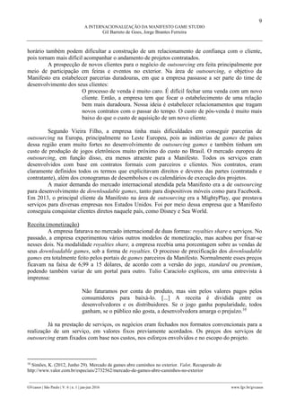 9
A INTERNACIONALIZAÇÃO DA MANIFESTO GAME STUDIO
Gil Barreto de Goes, Jorge Brantes Ferreira
________________________________________________________________________________________________
GVcasos | São Paulo | V. 6 | n. 1 | jan-jun 2016 www.fgv.br/gvcasos
horário também podem dificultar a construção de um relacionamento de confiança com o cliente,
pois tornam mais difícil acompanhar o andamento de projetos contratados.
A prospecção de novos clientes para o negócio de outsourcing era feita principalmente por
meio de participação em feiras e eventos no exterior. Na área de outsourcing, o objetivo da
Manifesto era estabelecer parcerias duradouras, em que a empresa passasse a ser parte do time de
desenvolvimento dos seus clientes:
O processo de venda é muito caro. É difícil fechar uma venda com um novo
cliente. Então, a empresa tem que focar o estabelecimento de uma relação
bem mais duradoura. Nossa ideia é estabelecer relacionamentos que tragam
novos contratos com o passar do tempo. O custo de pós-venda é muito mais
baixo do que o custo de aquisição de um novo cliente.
Segundo Vieira Filho, a empresa tinha mais dificuldades em conseguir parcerias de
outsourcing na Europa, principalmente no Leste Europeu, pois as indústrias de games de países
dessa região eram muito fortes no desenvolvimento de outsourcing games e também tinham um
custo de produção de jogos eletrônicos muito próximo do custo no Brasil. O mercado europeu de
outsourcing, em função disso, era menos atraente para a Manifesto. Todos os serviços eram
desenvolvidos com base em contratos formais com parceiros e clientes. Nos contratos, eram
claramente definidos todos os termos que explicitavam direitos e deveres das partes (contratada e
contratante), além dos cronogramas de desembolsos e os calendários de execução dos projetos.
A maior demanda do mercado internacional atendida pela Manifesto era a de outsourcing
para desenvolvimento de downloadable games, tanto para dispositivos móveis como para Facebook.
Em 2013, o principal cliente da Manifesto na área de outsourcing era a MightyPlay, que prestava
serviços para diversas empresas nos Estados Unidos. Foi por meio dessa empresa que a Manifesto
conseguiu conquistar clientes diretos naquele país, como Disney e Sea World.
Receita (monetização)
A empresa faturava no mercado internacional de duas formas: royalties share e serviços. No
passado, a empresa experimentou vários outros modelos de monetização, mas acabou por fixar-se
nesses dois. Na modalidade royalties share, a empresa recebia uma porcentagem sobre as vendas de
seus downloadable games, sob a forma de royalties. O processo de precificação dos downloadable
games era totalmente feito pelos portais de games parceiros da Manifesto. Normalmente esses preços
ficavam na faixa de 6,99 a 15 dólares, de acordo com a versão do jogo, standard ou premium,
podendo também variar de um portal para outro. Tulio Caraciolo explicou, em uma entrevista à
imprensa:
Não faturamos por conta do produto, mas sim pelos valores pagos pelos
consumidores para baixá-lo. [...] A receita é dividida entre os
desenvolvedores e os distribuidores. Se o jogo ganha popularidade, todos
ganham, se o público não gosta, a desenvolvedora amarga o prejuízo.10
Já na prestação de serviços, os negócios eram fechados nos formatos convencionais para a
realização de um serviço, em valores fixos previamente acordados. Os preços dos serviços de
outsourcing eram fixados com base nos custos, nos esforços envolvidos e no escopo do projeto.
10
Simões, K. (2012, Junho 29). Mercado de games abre caminhos no exterior. Valor. Recuperado de
http://www.valor.com.br/especiais/2732562/mercado-de-games-abre-caminhos-no-exterior
 