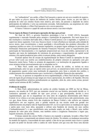 5
CARTÕES MAIS FÁCIL
Daniel D’Andrea, Dimária Silva e Meirelles
________________________________________________________________________________________________
GVcasos | São Paulo | V. 6 | n. 1 | jan-jun 2016 www.fgv.br/gvcasos
Ao “embandeirar” seu cartão, a Mais Fácil passaria a operar em um novo modelo de negócio,
de que todos os players típicos da indústria de cartões fariam parte. Assim, se, por um lado, a
proposta de valor aos clientes ficaria mais atrativa, por outro, ela passaria a depender de outros
participantes da indústria e veria sua autonomia cerceada. Adicionalmente, sua arquitetura de valor
também seria alterada, e a Mais Fácil passaria a ter a novos parceiros.
O Anexo 5 descreve o papel de cada um desses atores e sua inter-relação.
Novas regras do Banco Central para operações do tipo open private
No final de 2013, o governo brasileiro promulgou a Lei n. 12.865 (2013), buscando
regulamentar o mercado formado pelos arranjos e instituições de pagamento. Por meio dessa lei e
das resoluções e circulares derivadas dela, o Banco Central passou a ser o regulador, o vigilante e o
supervisor desse segmento. Com isso, buscava trazer: i) mais eficiência ao mercado, pela entrada de
novos atores, mais investimentos e maior qualidade e diversificação dos produtos oferecidos; ii)
segurança jurídica ao setor; iii) nivelamento regulatório, ao propor regras análogas às previstas para
instituições financeiras participantes do Sistema Financeiro Nacional, como os requerimentos para
autorização de funcionamento; e iv) regulação proporcional aos riscos de crédito, operacional e de
liquidez, por meio da implantação de estruturas de governança e requerimentos de capital social
mínimo e de capital prudencial para cobrir eventuais perdas, entre outras obrigações.
Ficariam apenas fora do escopo da regulamentação do Banco Central as operações do tipo
private label (com uso restrito aos estabelecimentos do próprio emissor) ou operações com giro
financeiro muito baixo. Todos os arranjos de pagamento e as instituições de pagamento ligadas a
esses arranjos teriam necessariamente que se enquadrar na lei.
A Mais Fácil, sendo uma administradora de cartões de crédito, se incluía na nova
regulamentação, uma vez que, ao operar como open private, se caracterizava tanto como um arranjo
de pagamentos quanto como uma instituição de pagamento, pois fazia a emissão dos cartões, o
credenciamento dos estabelecimentos que o aceitavam e a liquidação financeira das operações.
Por isso, se quisesse se enquadrar na nova regulamentação, a Mais Fácil deveria seguir uma
série de regras de governança no que tangia aos riscos operacionais, de crédito e de liquidez. Deveria
também disponibilizar relatórios periodicamente ao regulador, além de, entre outras coisas, possuir
capital social mínimo de R$ 2 milhões.
O dilema de negócio
A Mais Fácil, administradora de cartões de crédito fundada em 2008 no Sul de Minas,
passava, em meados de 2015, por um momento crucial em sua história, precisando decidir se: i)
continuava operando no modelo do tipo open private e que pressupunha, devido à nova
regulamentação, que ela se enquadrasse em uma série de exigências determinadas pelo Banco
Central; ii) se voltava a ser uma operação private label pura como já havia sido anteriormente, uma
vez que, dessa forma, estaria livre das exigências do Banco Central e não sofreria um impacto
significativo em seu negócio, pois a grande maioria de sua receita ainda era gerada nos
estabelecimentos da própria rede de Supermercados GF; ou iii) se aproveitava as mudanças de regras
e partia para voos mais altos, passando a utilizar uma bandeira de renome em seus cartões
(“embandeiramento”), o que possibilitaria uma aceitação ampla em todo o Brasil, uma melhor
proposta de valor para seus clientes, mas também custos e exigências financeiras e legais que,
naquele momento, ela não tinha.
O desejo natural dos sócios Pablo e Gustavo era expandir a operação, levando a Mais Fácil
para novas praças e conquistando um número maior de clientes. No entanto, as mudanças necessárias
no modelo de negócio, a necessidade de mais capital, o fato de ter que assumir mais riscos e a perda
de parte do poder de decisão sobre a cadeia de valor faziam com que essa não fosse uma decisão
 