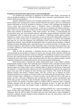 10
A INTERNACIONALIZAÇÃO DA MANIFESTO GAME STUDIO
Gil Barreto de Goes, Jorge Brantes Ferreira
________________________________________________________________________________________________
GVcasos | São Paulo | V. 6 | n. 1 | jan-jun 2016 www.fgv.br/gvcasos
Problemas enfrentados pela empresa para a internacionalização
Um problema que preocupava os dirigentes da Manifesto Game Studio, característico do
setor de atuação da empresa, era a falta de informação sobre o mercado e, particularmente, sobre os
usuários finais de seus produtos.
Quando a Manifesto começou suas atividades, produzindo browser games, a empresa tinha
poucas relações com seus parceiros e com os usuários finais dos seus jogos e, por isso, recebia pouco
retorno relacionado ao nível de satisfação de parceiros e clientes. Com a passagem da produção de
browser games para downloadable games, a Manifesto sentiu a necessidade de estabelecer
relacionamentos mais diretos com seus parceiros, e, para isso, os dirigentes da empresa passaram a
fazer visitas a seus escritórios, com o objetivo de obter e transmitir mais confiança e, como resultado,
fechar mais contratos de distribuição e obter maior feedback. No entanto, a comercialização dos
downloadable games por meio de portais parceiros apresentava alguns problemas referentes à falta
de informações sobre os usuários dos games da empresa. A Manifesto recebia apenas relatórios
referentes às vendas, ou downloads dos seus jogos, ou seja, ela não recebia informações relativas aos
usuários, tais como a forma como os usuários jogavam, onde jogavam, os horários mais utilizados
para jogar etc. Na visão dos dirigentes, tais informações seriam essenciais para uma estratégia de
atuação mais eficiente. Apesar da falta de informações sobre os usuários de seus produtos, a empresa
dispunha de ampla informação sobre o mercado de games na América do Norte e na Europa, que se
encontrava disponível. Mais difícil era obter informações sobre os mercados latino-americanos, que,
no entanto, poderiam ser muito úteis para identificar oportunidades de negócio no Brasil e em outros
países da região.
Além da falta de informação, a Manifesto precisava lidar com diversos problemas na
comercialização de seus produtos e serviços no exterior, que variavam desde a falta de evolução das
parcerias internacionais até questões relativas à tributação. Um problema na parceria com os portais
de games que comercializavam os jogos da Manifesto era a percepção de a política de parceria com
os portais de games não evoluir, ou seja, uma parceria feita com uma nova empresa recebia o mesmo
tratamento de parcerias já estabelecidas há anos, não havendo qualquer diferenciação.
Outra barreira para a expansão das vendas internacionais eram os altos tributos cobrados,
principalmente quando os jogos eram exportados para os Estados Unidos, principal mercado externo
da Manifesto e também o maior do mundo. Para a exportação de jogos na forma de produto, os
impostos pagos aos Estados Unidos, mais os impostos pagos no Brasil, inviabilizavam a maior parte
dos negócios e, consequentemente, reduziam em muito a possibilidade de expansão dos negócios de
games nesse país, pois as margens de lucro ficavam pouco atraentes. Pelo acordo de tributação
bilateral existente entre Brasil e Estados Unidos, 30% dos royalties que as empresas de games
brasileiras ganhavam com vendas nos Estados Unidos eram retidos pelo governo americano. Como a
divisão de receita entre a Manifesto e os portais de games era da ordem de 50% a 60% para os
portais e de 50% a 40% para a Manifesto, após essa divisão, 30% dos royalties da Manifesto eram
retidos pelo governo americano a título de taxação, chegando apenas 28% do valor da receita dos
jogos ao Brasil. Em seguida, a Manifesto pagava no mínimo 4,88% de impostos sobre o montante
recebido, podendo variar de acordo com a forma de declaração do lucro. Ao final, dos 100% da
receita de vendas dos jogos nos Estados Unidos, a Manifesto recebia, na melhor das hipóteses,
23,12%.
Com relação ao negócio de outsourcing, o principal problema era o custo de produção no
Brasil, devido à alta carga tributária e às contribuições trabalhistas, que, em muitos casos, podiam
ultrapassar 100% do valor do salário. Os tributos geravam custos muito altos e, como consequência,
tornavam a indústria de games brasileira menos competitiva do que a de outros países, como os do
Leste Europeu, China e Índia.
 