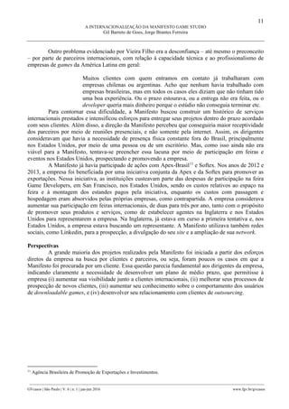 11
A INTERNACIONALIZAÇÃO DA MANIFESTO GAME STUDIO
Gil Barreto de Goes, Jorge Brantes Ferreira
________________________________________________________________________________________________
GVcasos | São Paulo | V. 6 | n. 1 | jan-jun 2016 www.fgv.br/gvcasos
Outro problema evidenciado por Vieira Filho era a desconfiança – até mesmo o preconceito
– por parte de parceiros internacionais, com relação à capacidade técnica e ao profissionalismo de
empresas de games da América Latina em geral:
Muitos clientes com quem entramos em contato já trabalharam com
empresas chilenas ou argentinas. Acho que nenhum havia trabalhado com
empresas brasileiras, mas em todos os casos eles diziam que não tinham tido
uma boa experiência. Ou o prazo estourava, ou a entrega não era feita, ou o
developer queria mais dinheiro porque o estúdio não conseguia terminar etc.
Para contornar essa dificuldade, a Manifesto buscou construir um histórico de serviços
internacionais prestados e intensificou esforços para entregar seus projetos dentro do prazo acordado
com seus clientes. Além disso, a direção da Manifesto percebeu que conseguiria maior receptividade
dos parceiros por meio de reuniões presenciais, e não somente pela internet. Assim, os dirigentes
consideravam que havia a necessidade de presença física constante fora do Brasil, principalmente
nos Estados Unidos, por meio de uma pessoa ou de um escritório. Mas, como isso ainda não era
viável para a Manifesto, tentava-se preencher essa lacuna por meio de participação em feiras e
eventos nos Estados Unidos, prospectando e promovendo a empresa.
A Manifesto já havia participado de ações com Apex-Brasil11
e Softex. Nos anos de 2012 e
2013, a empresa foi beneficiada por uma iniciativa conjunta da Apex e da Softex para promover as
exportações. Nessa iniciativa, as instituições custeavam parte das despesas de participação na feira
Game Developers, em San Francisco, nos Estados Unidos, sendo os custos relativos ao espaço na
feira e à montagem dos estandes pagos pela iniciativa, enquanto os custos com passagem e
hospedagem eram absorvidos pelas próprias empresas, como contrapartida. A empresa considerava
aumentar sua participação em feiras internacionais, de duas para três por ano, tanto com o propósito
de promover seus produtos e serviços, como de estabelecer agentes na Inglaterra e nos Estados
Unidos para representarem a empresa. Na Inglaterra, já estava em curso a primeira tentativa e, nos
Estados Unidos, a empresa estava buscando um representante. A Manifesto utilizava também redes
sociais, como Linkedin, para a prospecção, a divulgação do seu site e a ampliação de sua network.
Perspectivas
A grande maioria dos projetos realizados pela Manifesto foi iniciada a partir dos esforços
diretos da empresa na busca por clientes e parceiros, ou seja, foram poucos os casos em que a
Manifesto foi procurada por um cliente. Essa questão parecia fundamental aos dirigentes da empresa,
indicando claramente a necessidade de desenvolver um plano de médio prazo, que permitisse à
empresa (i) aumentar sua visibilidade junto a clientes internacionais, (ii) melhorar seus processos de
prospecção de novos clientes, (iii) aumentar seu conhecimento sobre o comportamento dos usuários
de downloadable games, e (iv) desenvolver seu relacionamento com clientes de outsourcing.
11
Agência Brasileira de Promoção de Exportações e Investimentos.
 