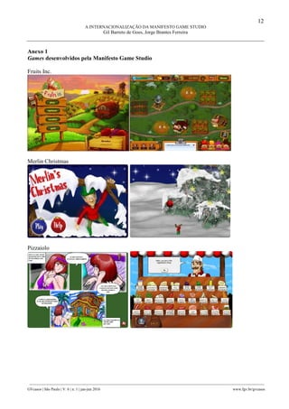 12
A INTERNACIONALIZAÇÃO DA MANIFESTO GAME STUDIO
Gil Barreto de Goes, Jorge Brantes Ferreira
________________________________________________________________________________________________
GVcasos | São Paulo | V. 6 | n. 1 | jan-jun 2016 www.fgv.br/gvcasos
Anexo 1
Games desenvolvidos pela Manifesto Game Studio
Fruits Inc.
Merlin Christmas
Pizzaiolo
 