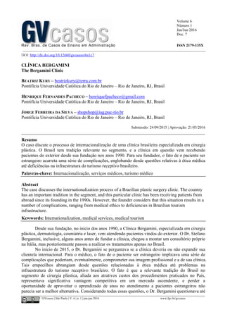 Volume 6
Número 1
Jan/Jun 2016
Doc. 7
Rev. Bras. de Casos de Ensino em Administração ISSN 2179-135X
________________________________________________________________________________________________
©FGV-EAESP / GVcasos | São Paulo | V. 6 | n. 1 | jan-jun 2016 www.fgv.br/gvcasos
DOI: http://dx.doi.org/10.12660/gvcasosv6n1c7
CLÍNICA BERGAMINI
The Bergamini Clinic
BEATRIZ KURY – beatrizkury@terra.com.br
Pontifícia Universidade Católica do Rio de Janeiro – Rio de Janeiro, RJ, Brasil
HENRIQUE FERNANDES PACHECO – henriquefpacheco@gmail.com
Pontifícia Universidade Católica do Rio de Janeiro – Rio de Janeiro, RJ, Brasil
JORGE FERREIRA DA SILVA – shopshop@iag.puc-rio.br
Pontifícia Universidade Católica do Rio de Janeiro – Rio de Janeiro, RJ, Brasil
Submissão: 24/09/2015 | Aprovação: 21/03/2016
_________________________________________________________________________________
Resumo
O caso discute o processo de internacionalização de uma clínica brasileira especializada em cirurgia
plástica. O Brasil tem tradição relevante no segmento, e a clínica em questão vem recebendo
pacientes do exterior desde sua fundação nos anos 1990. Para seu fundador, o fato de o paciente ser
estrangeiro acarreta uma série de complicações, englobando desde questões relativas à ética médica
até deficiências na infraestrutura do turismo receptivo brasileiro.
Palavras-chave: Internacionalização, serviços médicos, turismo médico
Abstract
The case discusses the internationalization process of a Brazilian plastic surgery clinic. The country
has an important tradition in the segment, and this particular clinic has been receiving patients from
abroad since its founding in the 1990s. However, the founder considers that this situation results in a
number of complications, ranging from medical ethics to deficiencies in Brazilian tourism
infrastructure.
Kewwords: Internationalization, medical services, medical tourism
Desde sua fundação, no início dos anos 1990, a Clínica Bergamini, especializada em cirurgia
plástica, dermatologia, cosmiatria e laser, vem atendendo pacientes vindos do exterior. O Dr. Stefano
Bergamini, inclusive, alguns anos antes de fundar a clínica, chegou a montar um consultório próprio
na Itália, mas posteriormente passou a realizar os tratamentos apenas no Brasil.
No início de 2015, o Dr. Bergamini se perguntava se a clínica deveria ou não expandir sua
clientela internacional. Para o médico, o fato de o paciente ser estrangeiro implicava uma série de
complicações que poderiam, eventualmente, comprometer sua imagem profissional e a de sua clínica.
Tais empecilhos abrangiam desde questões relacionadas à ética médica até problemas na
infraestrutura do turismo receptivo brasileiro. O fato é que a relevante tradição do Brasil no
segmento de cirurgia plástica, aliada aos atrativos custos dos procedimentos praticados no País,
representava significativa vantagem competitiva em um mercado ascendente, e perder a
oportunidade de aproveitar o aprendizado de anos no atendimento a pacientes estrangeiros não
parecia ser a melhor alternativa. Considerando todas essas questões, o Dr. Bergamini questionava até
 