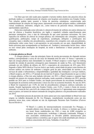 4
CLÍNICA BERGAMINI
Beatriz Kury, Henrique Fernandes Pacheco, Jorge Ferreira da Silva
________________________________________________________________________________________________
GVcasos | São Paulo | V. 6 | n. 1 | jan-jun 2016 www.fgv.br/gvcasos
Um fator que tem sido usado para expandir o turismo médico dentro dos preceitos éticos da
profissão médica é o estabelecimento de relações com hospitais universitários nos Estados Unidos.
Tais relações podem tanto assumir a forma de parcerias estratégicas, caracterizadas pelo
estabelecimento de relações de longo prazo, tipicamente envolvendo pesquisa médica, colaboração
virtual, residências, internatos, estágios etc., como tratar-se de parcerias táticas, relacionadas a
oportunidades específicas.
Outra área sinalizada como relevante é o desenvolvimento de websites em outros idiomas (no
caso de clínicas e hospitais brasileiros, em inglês e espanhol) voltados especificamente para
pacientes estrangeiros, com o tipo de informação de que esses pacientes necessitam. No caso
específico de websites de clínicas de cirurgia plástica, tais informações são: cirurgiões, currículos,
qualificações, publicações, tempo de experiência, acreditação, afiliações e certificações dos
cirurgiões, tipos e detalhes dos procedimentos, experiência dos cirurgiões com cada procedimento,
informações sobre como fazer o pré-operatório ou pré-consulta em seu país, disponibilidade de
hotéis próximos para acompanhantes ou familiares etc. Também é interessante incluir fotos, vídeos
ou tour virtual pelas instalações do hospital, de modo a familiarizar o futuro paciente com o
ambiente.
A cirurgia plástica no Brasil
A cirurgia plástica é uma das principais fontes de receita provenientes do chamado turismo
médico, correspondendo a cerca de um terço da demanda total do setor. O Anexo 3 apresenta os
tipos de cirurgia plástica mais demandados no mundo. O Brasil ocupava o sexto lugar no ranking
mundial de entrada de pacientes estrangeiros para tratamento de saúde no País, com faturamento
estimado em três bilhões de dólares em 2013 e expectativa de crescimento de 43% para 2014.
Segundo o Índice MTI (Medical Tourism Index), que mede a atratividade de países como destinos de
turismo médico em termos de ambiente e imagem geral do país, atratividade do turismo e dos
serviços de saúde e infraestrutura, e disponibilidade e qualidade das instalações e serviços médicos,
o Brasil ocupava, em 2014, a 13ª posição de um total de 25 países. Especificamente no que se refere
à cirurgia plástica, o País tem uma tradição relevante: em 2011, o Brasil ocupava o segundo lugar
mundial em número de cirurgias plásticas realizadas, tendo assumido a liderança em 2013, posição
perdida em 2014 para os Estados Unidos, em função possivelmente do movimento simultâneo de
recuperação da economia norte-americana e início da crise na economia brasileira. No ano de 2014,
o Brasil foi responsável por 13,9% do total de procedimentos cirúrgicos estéticos realizados no
mundo, ficando ligeiramente atrás dos Estados Unidos, com 15,4%, e muito à frente do terceiro
colocado, a Coreia do Sul, com 4,6% do volume total. Os Anexos 4 e 5 apresentam uma comparação
entre os países, em termos do número estimado de cirurgiões plásticos e de procedimentos realizados
em 2014.
A importante procura de pacientes de outros países por essa especialidade no Brasil tem suas
origens no trabalho destacado do Dr. Ivo Pitanguy, mundialmente reconhecido como um dos
pioneiros nessa área, como indicado no site da organização Pacientes Sem Fronteiras (Patients
Beyond Borders):
“O Brasil é a pátria do internacionalmente reverenciado Ivo Pitanguy, o
cirurgião plástico mais famoso do mundo. A clínica e o instituto que levam
seu nome foram estabelecidos em 1963, e mais de 4.000 cirurgiões os
visitaram para treinamento, workshops e educação continuada. Pitanguy e
seus associados estabeleceram os elevados padrões internacionais para
cirurgia estética e cosmética, que só agora vêm sendo desafiados por clínicas e
médicos concorrentes da Coreia, Tailândia e Costa Rica”.
 