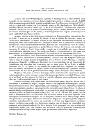 5
CLÍNICA BERGAMINI
Beatriz Kury, Henrique Fernandes Pacheco, Jorge Ferreira da Silva
________________________________________________________________________________________________
GVcasos | São Paulo | V. 6 | n. 1 | jan-jun 2016 www.fgv.br/gvcasos
Além de uma excelente reputação no segmento de cirurgia plástica, o Brasil também havia
avançado, em anos recentes, no processo de acreditação internacional de hospitais. Até julho de 2015,
o País contava com um total de 28 hospitais acreditados pela Joint Comission International (JCI), o
mais importante órgão internacional de acreditação, a maioria deles localizados em São Paulo (17),
seguido por Rio de Janeiro (5), Porto Alegre (3), Recife (2) e Joinville (1). Nenhum deles, no entanto,
referia-se a hospitais e clínicas especializadas em cirurgia plástica, embora pudessem ser utilizados
por médicos brasileiros para tal. No entanto, o número significativo de hospitais credenciados dava
maior credibilidade à medicina brasileira.
Algumas barreiras se apresentavam ao estrangeiro que desejasse realizar tratamento médico
no Brasil. A primeira era a questão do idioma, já que a maioria dos hospitais, mesmo os
credenciados, não dispunha de pessoal bilíngue, o que dificultava sobremaneira o tratamento de
estrangeiros. Outra dificuldade referia-se à obtenção de vistos, pois as embaixadas e consulados
brasileiros no exterior eram muito burocratizados, tornando lenta a concessão de vistos. No entanto,
em 2015, tramitava nova regulamentação que facilitaria a obtenção de vistos de curta duração para
tratamento de saúde no Brasil. Havia ainda a questão da criminalidade, que levava algumas
organizações internacionais, como a Patients Beyond Borders, a recomendar que os pacientes e seus
acompanhantes se hospedassem nas proximidades dos hospitais onde o tratamento seria realizado.
O custo mais baixo, aliado à qualidade reconhecida internacionalmente da cirurgia plástica
brasileira, tem sido outro atrativo de pacientes externos. De acordo com o Dr. Bergamini, países que
foram o berço da cirurgia plástica, principalmente após a Primeira Guerra Mundial, se tornaram
ultrapassados. Segundo o médico, esse fenômeno deu-se em decorrência da não transmissão do
conhecimento dos cirurgiões mais experientes para os mais novos. Já no Brasil, a tradição
implantada pelo Dr. Ivo Pitanguy e a sua reconhecida generosidade com colegas de todo o mundo,
além de o trabalho ser realizado em equipe e do fato de outros cirurgiões mais experientes atuarem
como mentores dos mais novos, permitiram elevar a cirurgia plástica brasileira a novos patamares.
Os preços pelos quais os serviços de cirurgia plástica eram oferecidos apresentavam grande
variação, podendo ser muito altos, para os cirurgiões de maior prestígio e notoriedade. Mesmo assim,
havia no Brasil um bom número de clínicas e cirurgiões plásticos menos conhecidos, mas que
ofereciam excelente qualidade a preços mais baixos.
Pacientes de cirurgia plástica provinham dos mais diversos países. Na última década, com o
crescimento da economia de Angola, esse país tornou-se um importante mercado para a cirurgia
plástica brasileira (além de outras especialidades, como reprodução assistida e tratamentos dentários).
Os primeiros pacientes angolanos eram, inicialmente, empresários e autoridades locais. No entanto, a
ascensão da classe média naquele país resultou em um aumento do número de pacientes que buscam
tratamento médico no Brasil, estimados em cerca de 25 mil em 2013. Desses, 30% buscam cirurgia
plástica. Além das facilidades decorrentes de falar um mesmo idioma, os pacientes angolanos ainda
não dispõem de infraestrutura adequada em seu país para a realização desse tipo de cirurgia. Outro
fator que auxiliou a divulgação da medicina brasileira em Angola foi a atuação de grandes empresas
brasileiras, particularmente dos setores de construção e petróleo, que frequentemente contratam
médicos brasileiros para atender seus funcionários naquele país, em função da precariedade dos
serviços de assistência médica locais. Por fim, o fato de o Brasil ser um país com parcela substancial
de população negra é outro fator favorável, uma vez que os cirurgiões plásticos e dermatologistas
têm experiência em tratar pacientes de pele negra, que apresenta características específicas.
Histórico da empresa
 