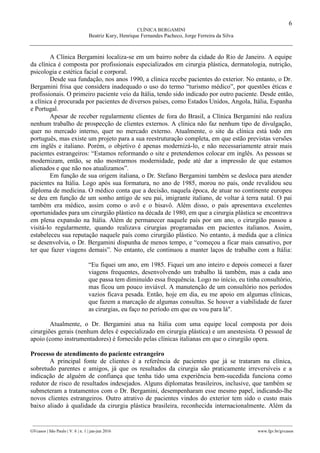 6
CLÍNICA BERGAMINI
Beatriz Kury, Henrique Fernandes Pacheco, Jorge Ferreira da Silva
________________________________________________________________________________________________
GVcasos | São Paulo | V. 6 | n. 1 | jan-jun 2016 www.fgv.br/gvcasos
A Clínica Bergamini localiza-se em um bairro nobre da cidade do Rio de Janeiro. A equipe
da clínica é composta por profissionais especializados em cirurgia plástica, dermatologia, nutrição,
psicologia e estética facial e corporal.
Desde sua fundação, nos anos 1990, a clínica recebe pacientes do exterior. No entanto, o Dr.
Bergamini frisa que considera inadequado o uso do termo “turismo médico”, por questões éticas e
profissionais. O primeiro paciente veio da Itália, tendo sido indicado por outro paciente. Desde então,
a clínica é procurada por pacientes de diversos países, como Estados Unidos, Angola, Itália, Espanha
e Portugal.
Apesar de receber regularmente clientes de fora do Brasil, a Clínica Bergamini não realiza
nenhum trabalho de prospecção de clientes externos. A clínica não faz nenhum tipo de divulgação,
quer no mercado interno, quer no mercado externo. Atualmente, o site da clínica está todo em
português, mas existe um projeto para a sua reestruturação completa, em que estão previstas versões
em inglês e italiano. Porém, o objetivo é apenas modernizá-lo, e não necessariamente atrair mais
pacientes estrangeiros: “Estamos reformando o site e pretendemos colocar em inglês. As pessoas se
modernizam, então, se não mostrarmos modernidade, pode até dar a impressão de que estamos
alienados e que não nos atualizamos”.
Em função de sua origem italiana, o Dr. Stefano Bergamini também se desloca para atender
pacientes na Itália. Logo após sua formatura, no ano de 1985, morou no país, onde revalidou seu
diploma de medicina. O médico conta que a decisão, naquela época, de atuar no continente europeu
se deu em função de um sonho antigo de seu pai, imigrante italiano, de voltar à terra natal. O pai
também era médico, assim como o avô e o bisavô. Além disso, o país apresentava excelentes
oportunidades para um cirurgião plástico na década de 1980, em que a cirurgia plástica se encontrava
em plena expansão na Itália. Além de permanecer naquele país por um ano, o cirurgião passou a
visitá-lo regularmente, quando realizava cirurgias programadas em pacientes italianos. Assim,
estabeleceu sua reputação naquele país como cirurgião plástico. No entanto, à medida que a clínica
se desenvolvia, o Dr. Bergamini dispunha de menos tempo, e “começou a ficar mais cansativo, por
ter que fazer viagens demais”. No entanto, ele continuou a manter laços de trabalho com a Itália:
“Eu fiquei um ano, em 1985. Fiquei um ano inteiro e depois comecei a fazer
viagens frequentes, desenvolvendo um trabalho lá também, mas a cada ano
que passa tem diminuído essa frequência. Logo no início, eu tinha consultório,
mas ficou um pouco inviável. A manutenção de um consultório nos períodos
vazios ficava pesada. Então, hoje em dia, eu me apoio em algumas clínicas,
que fazem a marcação de algumas consultas. Se houver a viabilidade de fazer
as cirurgias, eu faço no período em que eu vou para lá".
Atualmente, o Dr. Bergamini atua na Itália com uma equipe local composta por dois
cirurgiões gerais (nenhum deles é especializado em cirurgia plástica) e um anestesista. O pessoal de
apoio (como instrumentadores) é fornecido pelas clínicas italianas em que o cirurgião opera.
Processo de atendimento do paciente estrangeiro
A principal fonte de clientes é a referência de pacientes que já se trataram na clínica,
sobretudo parentes e amigos, já que os resultados da cirurgia são praticamente irreversíveis e a
indicação de alguém de confiança que tenha tido uma experiência bem-sucedida funciona como
redutor de risco de resultados indesejados. Alguns diplomatas brasileiros, inclusive, que também se
submeteram a tratamentos com o Dr. Bergamini, desempenharam esse mesmo papel, indicando-lhe
novos clientes estrangeiros. Outro atrativo de pacientes vindos do exterior tem sido o custo mais
baixo aliado à qualidade da cirurgia plástica brasileira, reconhecida internacionalmente. Além da
 