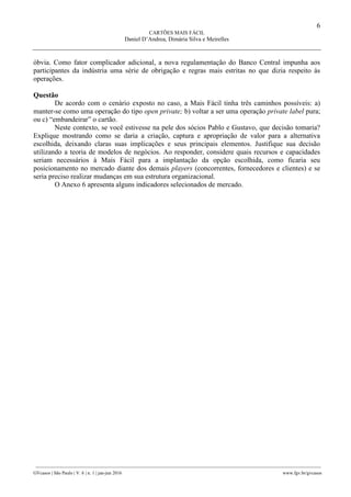 6
CARTÕES MAIS FÁCIL
Daniel D’Andrea, Dimária Silva e Meirelles
________________________________________________________________________________________________
GVcasos | São Paulo | V. 6 | n. 1 | jan-jun 2016 www.fgv.br/gvcasos
óbvia. Como fator complicador adicional, a nova regulamentação do Banco Central impunha aos
participantes da indústria uma série de obrigação e regras mais estritas no que dizia respeito às
operações.
Questão
De acordo com o cenário exposto no caso, a Mais Fácil tinha três caminhos possíveis: a)
manter-se como uma operação do tipo open private; b) voltar a ser uma operação private label pura;
ou c) “embandeirar” o cartão.
Neste contexto, se você estivesse na pele dos sócios Pablo e Gustavo, que decisão tomaria?
Explique mostrando como se daria a criação, captura e apropriação de valor para a alternativa
escolhida, deixando claras suas implicações e seus principais elementos. Justifique sua decisão
utilizando a teoria de modelos de negócios. Ao responder, considere quais recursos e capacidades
seriam necessários à Mais Fácil para a implantação da opção escolhida, como ficaria seu
posicionamento no mercado diante dos demais players (concorrentes, fornecedores e clientes) e se
seria preciso realizar mudanças em sua estrutura organizacional.
O Anexo 6 apresenta alguns indicadores selecionados de mercado.
 