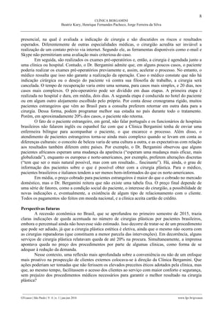 8
CLÍNICA BERGAMINI
Beatriz Kury, Henrique Fernandes Pacheco, Jorge Ferreira da Silva
________________________________________________________________________________________________
GVcasos | São Paulo | V. 6 | n. 1 | jan-jun 2016 www.fgv.br/gvcasos
presencial, na qual é avaliada a indicação de cirurgia e são discutidos os riscos e resultados
esperados. Diferentemente de outras especialidades médicas, o cirurgião acredita ser inviável a
realização de um contato prévio via internet. Segundo ele, as ferramentas disponíveis como e-mail e
Skype não permitiriam uma avaliação mais criteriosa do caso.
Em seguida, são realizados os exames pré-operatórios e, então, a cirurgia é agendada junto a
uma clínica ou hospital. Contudo, o Dr. Bergamini admite que, em alguns poucos casos, o paciente
poderia realizar os exames pré-operatórios previamente e, assim, acelerar o processo. No entanto, o
médico ressalta que isso não garante a realização da operação. Caso o médico constate que não há
indicação cirúrgica ou o desejo do paciente vá contra sua filosofia de trabalho, a cirurgia será
cancelada. O tempo de recuperação varia entre uma semana, para casos mais simples, e 20 dias, nos
casos mais complexos. O pós-operatório pode ser dividido em duas etapas. A primeira etapa é
realizada no hospital e dura, em média, dois dias. A segunda etapa é conduzida no hotel do paciente
ou em algum outro alojamento escolhido pelo próprio. Por conta desse cronograma rígido, muitos
pacientes estrangeiros que vêm ao Brasil para a consulta preferem retornar em outra data para a
cirurgia. Dessa forma, podem programar melhor sua estadia no país durante todo o tratamento.
Porém, em aproximadamente 20% dos casos, o paciente não retorna.
O fato de o paciente estrangeiro, em geral, não falar português e os funcionários de hospitais
brasileiros não falarem inglês ou espanhol faz com que a Clínica Bergamini tenha de enviar uma
enfermeira bilíngue para acompanhar o paciente, o que encarece o processo. Além disso, o
atendimento de pacientes estrangeiros torna-se ainda mais complexo quando se levam em conta as
diferenças culturais: o conceito de beleza varia de uma cultura a outra, e as expectativas com relação
aos resultados também diferem entre países. Por exemplo, o Dr. Bergamini observou que alguns
pacientes africanos esperam uma mudança da aparência (“esperam uma mudança mais eficaz, mais
globalizada”), enquanto os europeus e norte-americanos, por exemplo, preferem alterações discretas
(“tem que ser o mais natural possível, mas com um resultado... fascinante”). Há, ainda, o grau de
informação dos pacientes sobre o que é possível obter com a cirurgia plástica. Para o médico,
pacientes brasileiros e italianos tendem a ser menos bem-informados do que os norte-americanos.
Em média, o preço cobrado para pacientes estrangeiros é maior do que o cobrado no mercado
doméstico, mas o Dr. Bergamini reitera que não existe uma tabela fixa. O preço final depende de
uma série de fatores, como a condição social do paciente, o interesse do cirurgião, a possibilidade de
novas indicações e, eventualmente, a existência de algum tipo de relacionamento com o cliente.
Todos os pagamentos são feitos em moeda nacional, e a clínica aceita cartão de crédito.
Perspectivas futuras
A recessão econômica no Brasil, que se aprofundou no primeiro semestre de 2015, trazia
claras indicações de queda acentuada no número de cirurgias plásticas por pacientes brasileiros,
embora o percentual ainda não houvesse sido estimado. Isso decorre de tratar-se de um procedimento
que pode ser adiado, já que a cirurgia plástica estética é eletiva, ainda que o mesmo não ocorra com
as cirurgias reparadoras (que constituem a menor parcela das intervenções). Em decorrência, alguns
serviços de cirurgia plástica relatavam queda de até 20% na procura. Simultaneamente, a imprensa
apontava queda no preço dos procedimentos por parte de algumas clínicas, como forma de se
adequar à redução da demanda.
Nesse contexto, uma reflexão mais aprofundada sobre a conveniência ou não de um enfoque
mais proativo na prospecção de clientes externos colocava-se à direção da Clínica Bergamini. Que
ações poderiam ser tomadas que não ferissem os elevados preceitos éticos adotados pela clínica, mas
que, ao mesmo tempo, facilitassem o acesso dos clientes ao serviço com maior conforto e segurança,
sem prejuízo dos procedimentos médicos necessários para garantir o melhor resultado na cirurgia
plástica?
 
