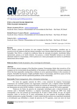Volume 6
Número 1
Jan/Jun 2016
Doc. 8
Rev. Bras. de Casos de Ensino em Administração ISSN 2179-135X
________________________________________________________________________________________________
©FGV-EAESP / GVcasos | São Paulo | V. 6 | n. 1 | jan-jun 2016 www.fgv.br/gvcasos
DOI: http://dx.doi.org/10.12660/gvcasosv6n1c8
ÉTICA EM GESTÃO DE PROJETOS
Ethics in project management
MARCO ALBERTO WANG – marco.wang@usp.br
Escola de Artes, Ciências e Humanidades da Universidade de São Paulo – São Paulo, SP, Brasil
EDMIR PARADA VASQUES PRADO – eprado@usp.br
Escola de Artes, Ciências e Humanidades da Universidade de São Paulo – São Paulo, SP, Brasil
VIOLETA SUN – violeta@usp.br
Escola de Artes, Ciências e Humanidades da Universidade de São Paulo – São Paulo, SP, Brasil
Submissão: 25/09/2015 | Aprovação: 21/03/2016
_________________________________________________________________________________
Resumo
Silvio Becker, gerente de projetos de uma empresa brasileira Tecnosampa, considera que os
executivos de sua empresa estão por demais animados com a lucratividade dos projetos com a alemã
Steinadler. Para Silvio, a criação de evidências falsas de execução de projeto, encobrindo falhas
operacionais, passou a ser tarefa rotineira. Aos poucos, o cliente Steinadler tornara-se um cliente
altamente rentável à Tecnosampa, e Silvio parecia ser o único preocupado em resolver os problemas
operacionais dessa relação.
Palavras-chave: Gestão de projetos, ética, tecnologia de informação
Abstract
Silvio Becker, project manager of the Brazilian company Tecnosampa, thinks that executives of his
company are too excited about the profitability of the projects with Steinadler, a German corporation.
Silvio has been repeatedly creating false evidences to cover operational failures in the execution of
projects. Steinadler has become a highly profitable client to Tecnosampa, and Silvio seems to be the
only person concerned with the operational problems of this relationship.
Kewwords: Project management, ethics, information technology
No início do segundo semestre de 2014, a área comercial da empresa Tecnosampa
comemorou um resultado positivo nas negociações comerciais com a empresa alemã Steinadler,
assinando cinco novos projetos de desenvolvimento de sistemas de informação, os quais totalizavam
um faturamento em torno de R$ 4 milhões. A meta de vendas para o ano de 2014 estava superada!
Tratava-se de frutos da parceria de cooperação tecnológica para o desenvolvimento de
sistemas entre a Steinadler brasileira e a empresa Tecnosampa, iniciada em 2009. Este ainda
correspondia a um caso pioneiro de terceirização de TI para a matriz alemã, em que, até aquele
momento, todos os serviços de TI eram concentrados em uma empresa de tecnologia indiana,
também pertencente ao grupo Steinadler. A matriz alemã decidiu realizar essa experiência atendendo
a reivindicações que defendiam a criação de parcerias de TI regionais, como um meio de trazer
 