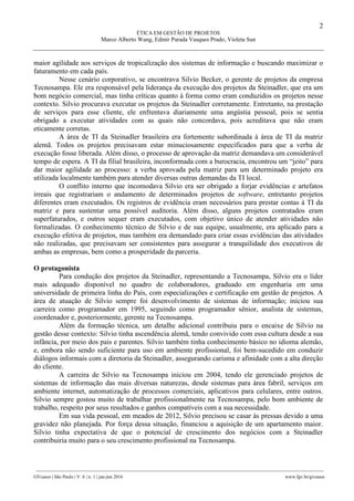 2
ÉTICA EM GESTÃO DE PROJETOS
Marco Alberto Wang, Edmir Parada Vasques Prado, Violeta Sun
________________________________________________________________________________________________
GVcasos | São Paulo | V. 6 | n. 1 | jan-jun 2016 www.fgv.br/gvcasos
maior agilidade aos serviços de tropicalização dos sistemas de informação e buscando maximizar o
faturamento em cada país.
Nesse cenário corporativo, se encontrava Silvio Becker, o gerente de projetos da empresa
Tecnosampa. Ele era responsável pela liderança da execução dos projetos da Steinadler, que era um
bom negócio comercial, mas tinha críticas quanto à forma como eram conduzidos os projetos nesse
contexto. Silvio procurava executar os projetos da Steinadler corretamente. Entretanto, na prestação
de serviços para esse cliente, ele enfrentava diariamente uma angústia pessoal, pois se sentia
obrigado a executar atividades com as quais não concordava, pois acreditava que não eram
eticamente corretas.
A área de TI da Steinadler brasileira era fortemente subordinada à área de TI da matriz
alemã. Todos os projetos precisavam estar minuciosamente especificados para que a verba de
execução fosse liberada. Além disso, o processo de aprovação da matriz demandava um considerável
tempo de espera. A TI da filial brasileira, inconformada com a burocracia, encontrou um “jeito” para
dar maior agilidade ao processo: a verba aprovada pela matriz para um determinado projeto era
utilizada localmente também para atender diversas outras demandas da TI local.
O conflito interno que incomodava Silvio era ser obrigado a forjar evidências e artefatos
irreais que registrariam o andamento de determinados projetos de software, entretanto projetos
diferentes eram executados. Os registros de evidência eram necessários para prestar contas à TI da
matriz e para sustentar uma possível auditoria. Além disso, alguns projetos contratados eram
superfaturados, e outros sequer eram executados, com objetivo único de atender atividades não
formalizadas. O conhecimento técnico de Silvio e de sua equipe, usualmente, era aplicado para a
execução efetiva de projetos, mas também era demandado para criar essas evidências das atividades
não realizadas, que precisavam ser consistentes para assegurar a tranquilidade dos executivos de
ambas as empresas, bem como a prosperidade da parceria.
O protagonista
Para condução dos projetos da Steinadler, representando a Tecnosampa, Silvio era o líder
mais adequado disponível no quadro de colaboradores, graduado em engenharia em uma
universidade de primeira linha do País, com especializações e certificação em gestão de projetos. A
área de atuação de Silvio sempre foi desenvolvimento de sistemas de informação; iniciou sua
carreira como programador em 1995, seguindo como programador sênior, analista de sistemas,
coordenador e, posteriormente, gerente na Tecnosampa.
Além da formação técnica, um detalhe adicional contribuiu para o encaixe de Silvio na
gestão desse contexto: Silvio tinha ascendência alemã, tendo convivido com essa cultura desde a sua
infância, por meio dos pais e parentes. Silvio também tinha conhecimento básico no idioma alemão,
e, embora não sendo suficiente para uso em ambiente profissional, foi bem-sucedido em conduzir
diálogos informais com a diretoria da Steinadler, assegurando carisma e afinidade com a alta direção
do cliente.
A carreira de Silvio na Tecnosampa iniciou em 2004, tendo ele gerenciado projetos de
sistemas de informação das mais diversas naturezas, desde sistemas para área fabril, serviços em
ambiente internet, automatização de processos comerciais, aplicativos para celulares, entre outros.
Silvio sempre gostou muito de trabalhar profissionalmente na Tecnosampa, pelo bom ambiente de
trabalho, respeito por seus resultados e ganhos compatíveis com a sua necessidade.
Em sua vida pessoal, em meados de 2012, Silvio precisou se casar às pressas devido a uma
gravidez não planejada. Por força dessa situação, financiou a aquisição de um apartamento maior.
Silvio tinha expectativa de que o potencial de crescimento dos negócios com a Steinadler
contribuiria muito para o seu crescimento profissional na Tecnosampa.
 
