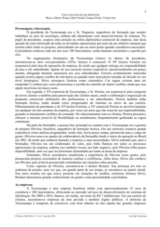 3
ÉTICA EM GESTÃO DE PROJETOS
Marco Alberto Wang, Edmir Parada Vasques Prado, Violeta Sun
________________________________________________________________________________________________
GVcasos | São Paulo | V. 6 | n. 1 | jan-jun 2016 www.fgv.br/gvcasos
Personagens e hierarquia
O presidente da Tecnosampa era o Sr. Nogueira, engenheiro de formação que sempre
trabalhara na área de tecnologia, embora não diretamente com desenvolvimento de sistemas. No
papel de presidente, ocupava uma posição na esfera diplomático-comercial da empresa, mas fazia
questão de estar informado de todas as atividades operacionais por meio de um relatório semanal que
recebia sobre todos os projetos, intercedendo em um ou outro ponto quando considerava necessário.
O presidente conhecia cada um dos seus 100 funcionários, sendo bastante carismático e querido por
eles.
No organograma hierárquico da Tecnosampa (Anexo 1), abaixo do presidente,
encontravam-se dois vice-presidentes (VPs): técnico e comercial. O VP técnico Ferreira era
responsável pela área de operações da empresa, de modo que qualquer entrega era responsabilidade
da área a ele subordinada. Apesar de seu currículo técnico respeitável, operacionalmente era pouco
atuante, delegando bastante autonomia aos seus subordinados. Ferreira eventualmente intercedia
quando ocorria algum conflito de relevância ou quando eram necessárias tomadas de decisão no seu
nível hierárquico. Silvio enxergava Ferreira como sistemático (“as regras existem para ser
cumpridas”), embora por vezes presenciasse a escolha do caminho de menor conflito, ainda que essa
opção incorresse em maior custo.
Em seguida, o VP comercial da Tecnosampa, o Sr. Pereira, era responsável pela conquista
de novos clientes e também pela preservação dos clientes atuais, sendo a elaboração e negociação de
propostas comerciais atribuições dos profissionais a ele subordinados. Pereira também tinha
formação técnica, tendo atuado como programador de sistemas no início de sua carreira.
Diferentemente do presidente e do VP técnico Ferreira, o VP comercial Pereira se envolvia bastante
em qualquer um dos assuntos da empresa, por vezes em áreas que não eram de sua responsabilidade,
gerando eventualmente conflitos de comando. No relacionamento com os clientes, Pereira procurava
oferecer o máximo possível de flexibilidade no atendimento, frequentemente quebrando as regras
contratuais.
Da parte da Steinadler, a pessoa foco principal no contato com a Tecnosampa era o gerente
de projetos Oliveira, brasileiro, engenheiro de formação técnica. Em seu currículo constava grande
experiência como analista programador, tendo sido, havia pouco tempo, promovido para o cargo de
gestor. Oliveira estava no quadro de colaboradores da Steinadler desde o início da operação no Brasil,
em 2001, de modo que conhecia bastante a empresa e suas necessidades. Silvio entendia que, para a
Steinadler, Oliveira era um colaborador de valor, pois tinha fluência em todos os processos
operacionais da empresa, embora isso também tivesse seu lado negativo, pois Oliveira tinha pouca
disponibilidade, uma vez que era fortemente demandado por todas as áreas da empresa.
Entretanto, Silvio considerava insuficiente a experiência de Oliveira como gestor, pois
presenciara projetos executados de maneira confusa e conflituosa. Além disso, Silvio não confiava
em Oliveira, pois já havia presenciado contradições em situações sobre pressão.
Como superior de Oliveira, encontrava-se o diretor Broeker. Sua presença era rara no
ambiente de projeto, uma vez que, em grande parte de seu tempo, se encontrava na matriz alemã.
Nos raros eventos em que esteve presente em situações de conflito, conforme afirmou Silvio,
Broeker demonstrou grande conhecimento de gestão e uma personalidade conciliadora.
As empresas
A Tecnosampa é uma empresa brasileira média com aproximadamente 15 anos de
existência e 100 funcionários, oferecendo ao mercado serviços de desenvolvimento de sistemas de
informação. De 2009 a 2014, faturou, em média, em torno de R$ 7 milhões/ano. Em sua carteira de
clientes, encontram-se empresas da área privada e também órgãos públicos. A diretoria da
Tecnosampa é composta de executivos com bom trânsito na alta cúpula das grandes empresas
 