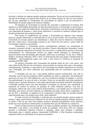 4
ÉTICA EM GESTÃO DE PROJETOS
Marco Alberto Wang, Edmir Parada Vasques Prado, Violeta Sun
________________________________________________________________________________________________
GVcasos | São Paulo | V. 6 | n. 1 | jan-jun 2016 www.fgv.br/gvcasos
nacionais e também em algumas grandes empresas estrangeiras. Possui um bom reconhecimento no
mercado de tecnologia, em especial pelo histórico de ter criado soluções de valor aos seus clientes,
por sua boa capacidade de compreensão das necessidades de negócio e por sua persistência e
flexibilidade em atender negócios de natureza complexa.
Os destaques da Tecnosampa no mercado são: inovações e compromisso de entrega. Não
importa se a oportunidade apresentada seja algo desconhecido para a Tecnosampa ou mesmo para o
mercado. Em seu quadro de colaboradores, encontram-se profissionais com boa formação acadêmica,
com capacitação de pesquisa, e, dessa forma, dedicam-se a encontrar as melhores soluções para os
desafios profissionais que a empresa enfrenta.
Para honrar os compromissos de entrega, a Tecnosampa por algumas vezes amargou
prejuízos, quando infelizmente se materializaram os riscos no pior cenário. Em seu histórico, houve
necessidade de executar projetos que demandaram o triplo dos recursos financeiros inicialmente
previstos. Ainda assim, a Tecnosampa executou-os até o final. Por esse motivo, o preço médio da
Tecnosampa é superior ao do mercado.
Internamente, a Tecnosampa precisa constantemente aprimorar sua metodologia de
execução, novamente devido a sua postura inovadora. Projetos desconhecidos demandam, muitas
vezes, metodologias específicas de execução. Por esse motivo, a equipe técnica precisa se reinventar
constantemente. Os conhecimentos técnicos da equipe interna abrangem as tecnologias de
desenvolvimento mais demandadas pelo mercado, sendo estes os principais: C#.net, Java, Android,
HTML5, JavaScript, Hibernate, MVC e SOA. O conhecimento base para gestão é fundamentado no
PMBOK®. Aproximadamente quatro anos atrás, a área técnica se certificou no programa de
qualidade ISO 9001:2008.
Os projetos executados pela Tecnosampa têm duração média de seis a oito meses, com
valor médio de R$ 700 mil. Em seu histórico, são executados no máximo entre cinco e oito projetos
simultaneamente. Entretanto, o corpo diretivo da Tecnosampa tem grandes expectativas no convênio
com a Steinadler, pois talvez represente uma oportunidade para um crescimento expressivo da
empresa.
A Steinadler, por sua vez, é uma grande indústria química multinacional, com sede na
Alemanha, com 45 anos de existência e filiais espalhadas em todos os continentes. Seu faturamento
anual gira em torno de € 300 milhões/ano, com um considerável portfólio de produtos e serviços.
Sua especialização é no ramo de tintas e solventes. Possui em seu portfólio uma linha completa de
produtos para o mercado doméstico e outra linha especializada no mercado industrial. Internamente,
a Steinadler também possui uma área destinada à reciclagem de solventes, que corresponde ao
tratamento de resíduo do processo de produção de outras indústrias químicas. Essa área de
reciclagem, embora não seja a mais rentável financeiramente, é um orgulho para os executivos da
Steinadler, pois remove do meio ambiente um subproduto que pode causar danos à população. No
ano de 2013, a Steinadler se orgulhava de ter conquistado o primeiro lugar no mercado mundial,
especificamente para o seu produto carro-chefe: tintas industriais.
O corpo executivo da Steinadler é conhecido pela sua atuação bastante rigorosa quanto às
normas e regras, possivelmente por influência do seu ramo de atuação principal: produtos químicos.
É notório o fato de que atuar com produtos químicos demanda procedimentos muito rigorosos,
devido aos riscos inerentes à matéria-prima e ao produto final, que são inflamáveis e explosivos.
Todas as linhas do processo produtivo, em todas as unidades mundiais, são certificadas ISO
9000:2008, o que define o seu modelo de gestão da qualidade. Além disso, 60% das unidades
possuem a certificação específica referente a segurança, saúde, meio ambiente e qualidade,
direcionados para a indústria química, denominada SASSMAQ. A filial brasileira recentemente
conquistou ambas as certificações de seu processo produtivo.
 