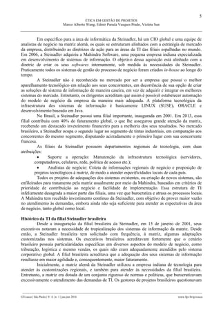 5
ÉTICA EM GESTÃO DE PROJETOS
Marco Alberto Wang, Edmir Parada Vasques Prado, Violeta Sun
________________________________________________________________________________________________
GVcasos | São Paulo | V. 6 | n. 1 | jan-jun 2016 www.fgv.br/gvcasos
Em específico para a área de informática da Steinadler, há um CIO global e uma equipe de
analistas de negócio na matriz alemã, os quais se estruturam alinhados com a estratégia de mercado
da empresa, distribuindo as diretrizes de ação para as áreas de TI das filiais espalhadas no mundo.
Em 2006, a Steinadler adquiriu a Mahindra Software, uma pequena empresa indiana especializada
em desenvolvimento de sistemas de informação. O objetivo dessa aquisição está alinhado com a
diretriz de criar os seus softwares internamente, sob medida às necessidades da Steinadler.
Praticamente todos os sistemas de gestão do processo de negócio foram criados in-house ao longo do
tempo.
A Steinadler não é reconhecida no mercado por ser a empresa que possui o melhor
aparelhamento tecnológico em relação aos seus concorrentes, em decorrência de sua opção de criar
as soluções de sistema de informação de maneira caseira, em vez de adquirir e integrar os melhores
sistemas do mercado. Entretanto, os dirigentes acreditam que assim é possível estabelecer automação
do modelo de negócio da empresa da maneira mais adequada. A plataforma tecnológica da
infraestrutura dos sistemas de informação é basicamente LINUX (SUSE), ORACLE e
desenvolvimento baseado em Java.
No Brasil, a Steinadler possui uma filial importante, inaugurada em 2001. Em 2013, essa
filial contribuiu com 40% do faturamento global, o que lhe assegurou grande atenção da matriz,
recebendo um destacado investimento financeiro para a melhoria dos seus resultados. No mercado
brasileiro, a Steinadler ocupa o segundo lugar no segmento de tintas industriais, em comparação aos
concorrentes do mesmo segmento, disputando acirradamente o primeiro lugar com sua concorrente
francesa.
As filiais da Steinadler possuem departamentos regionais de tecnologia, com duas
atribuições:
 Suporte a operação: Manutenção da infraestrutura tecnológica (servidores,
computadores, celulares, rede, política de acesso etc.);
 Analistas de negócio: Coleta de informações regionais de negócio e proposição de
projetos tecnológicos à matriz, de modo a atender especificidades locais de cada país.
Todos os projetos de adequações dos sistemas existentes, ou criação de novos sistemas, são
enfileirados para tratamento pela matriz usualmente por meio da Mahindra, baseados em critérios de
prioridade de contribuição ao negócio e facilidade de implementação. Essa estrutura de TI
infelizmente desagrada a maior parte das filiais, uma vez que burocratiza e atrasa os processos locais.
A Mahindra tem recebido investimento contínuo da Steinadler, com objetivo de prover maior vazão
no atendimento às demandas, embora ainda não seja suficiente para atender as expectativas da área
de negócio, tanto global como local.
Histórico da TI da filial Steinadler brasileira
Desde a inauguração da filial brasileira da Steinadler, em 15 de janeiro de 2001, seus
executivos notaram a necessidade de tropicalização dos sistemas de informação da matriz. Desde
então, a Steinadler brasileira tem solicitado com frequência, à matriz, algumas adaptações
customizadas nos sistemas. Os executivos brasileiros acreditavam fortemente que o cenário
brasileiro possuía particularidades específicas em diversos aspectos do modelo de negócio, como
tributação, logística e mesmo vendas, os quais não eram adequadamente atendidos pelo sistema
corporativo global. A filial brasileira acreditava que a adequação dos seus sistemas de informação
resultasse em maior agilidade e, consequentemente, maior faturamento.
Inicialmente, a matriz alemã da Steinadler utilizou a empresa indiana de tecnologia para
atender às customizações regionais, e também para atender às necessidades da filial brasileira.
Entretanto, a matriz era dotada de um conjunto rigoroso de normas e políticas, que burocratizavam
excessivamente o atendimento das demandas de TI. Os gestores de projetos brasileiros questionavam
 