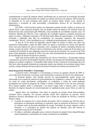 6
ÉTICA EM GESTÃO DE PROJETOS
Marco Alberto Wang, Edmir Parada Vasques Prado, Violeta Sun
________________________________________________________________________________________________
GVcasos | São Paulo | V. 6 | n. 1 | jan-jun 2016 www.fgv.br/gvcasos
constantemente as regras da empresa alemã, justificando que os processos de tecnologia deveriam
ser tratados de maneira diferenciada em relação aos demais processos da empresa. Historicamente,
as demandas de TI eram entregues pela matriz de maneira tardia; muitas vezes, quando se
apresentava a resolução de uma necessidade, eventualmente deixava de ser necessária por
obsolescência.
Em 2008, a filial brasileira perdeu um importante contrato devido a falhas no processo de
cálculo fiscal, o que acarretou desgaste com um grande cliente da empresa. Os sistemas locais do
Brasil haviam sido customizados pela Mahindra, como resultado de um trabalho conjunto com a TI
brasileira, liderado por Oliveira. Com a apuração dos resultados negativos, surgiram acusações de
ambos os lados: a Mahindra criticando a TI brasileira pelas falhas de especificação e a TI brasileira
criticando a Mahindra pela falta de competência em incorporar requisitos não funcionais
considerados “óbvios”, como facilidade de uso e validação de preenchimento, entre outros aspectos.
A área de TI da matriz da Steinadler apurou falhas de ambos os lados, mas após essa
experiência malsucedida, a partir de 2009, cedeu aos apelos e concordou em iniciar uma parceria
local, com uma empresa de software brasileira, com a condição de manter a disciplina descrita nas
normas e regras da matriz. Oliveira criticava fortemente essas normas e regras da TI da matriz, por
considerá-las resultado de uma adaptação caseira de normas da área química. Os executivos da TI da
matriz eram graduados na década de 1980, com uma visão desatualizada dos processos e tendências
de metodologias de desenvolvimento de sistemas.
Após uma extensa análise dos fornecedores de software brasileiros, a Tecnosampa chamou
a atenção dos executivos da Steinadler brasileira, devido a sua proposta de flexibilidade e garantia de
entrega em cenários complexos. A Steinadler tinha ciência de que a missão da Tecnosampa não seria
fácil, pois, além da grande dimensão da corporação alemã, suas soluções de tecnologia sempre foram
caseiras, criadas distantes das boas práticas de desenvolvimento de sistemas do mercado de TI.
Início da parceria Steinadler e Tecnosampa
A parceria entre a Steinadler e a Tecnosampa se iniciou no segundo semestre de 2009. E,
como todo início de parceria, os projetos eram relacionados a contextos de menor risco operacional.
O primeiro projeto, com duração prevista de aproximadamente quatro meses, era
relacionado a um sistema de controle de comissionamento de vendedores e canais de venda. Baseado
em metas de venda previamente configuradas, os vendedores e canais de venda poderiam
acompanhar um extrato de progresso de vendas e receber a informação on-line de suas comissões.
Esse sistema agradou muito a corporação, e em pouco tempo tanto o sistema como o modelo
brasileiro de negócio baseado em comissionamento se espalharam pelas outras filiais ao redor do
mundo.
Apesar disso, nos bastidores, nem todos os aspectos do projeto foram bem-sucedidos,
conforme Silvio constatou. Os recursos alocados foram 50% superiores ao previsto. Silvio
identificou diversas dificuldades em se alinhar com a forma de condução de Oliveira, conforme
listado a seguir:
 A gestão de requisitos foi o maior desafio do projeto. Silvio constatou que Oliveira não se
preocupava em apresentar claramente os requisitos, tanto no momento de descrever o objeto
no contrato como na descrição detalhada do escopo. Novidades de escopo surgiam a todo o
momento, e o valor/prazo do projeto não poderia ser alterado, para não frustrar as
expectativas da área de TI da matriz;
 Os dados e ambientes adequados para o desenvolvimento do projeto foram disponibilizados
muito tardiamente, ocasionando um volume considerável de retrabalho;
 