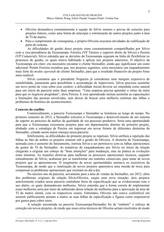 7
ÉTICA EM GESTÃO DE PROJETOS
Marco Alberto Wang, Edmir Parada Vasques Prado, Violeta Sun
________________________________________________________________________________________________
GVcasos | São Paulo | V. 6 | n. 1 | jan-jun 2016 www.fgv.br/gvcasos
 Oliveira demandava constantemente à equipe de Silvio ensaios e provas de conceito para
projetos futuros, como uma forma de antecipar a estruturação de outros projetos junto à área
de TI da matriz;
 Para o cumprimento do cronograma, o próprio Oliveira executou atividades de codificação de
parte do sistema.
As dificuldades de gestão desse projeto eram constantemente compartilhadas por Silvio
com a vice-presidência da Tecnosampa: Ferreira (VP Técnico e superior direto de Silvio) e Pereira
(VP Comercial). Silvio entendia que as decisões da Tecnosampa seguiam na linha de flexibilizar os
processos de gestão, os quais estava habituado a aplicar nos projetos anteriores. O objetivo da
Tecnosampa era claro: era necessário encantar o cliente Steinadler, ainda que significasse um custo
adicional. Porém Ferreira ressaltou que, nos projetos seguintes, seria necessário um enquadramento
mais forte do modus operandi do cliente Steinadler, para que o resultado financeiro do projeto fosse
mais rentável.
Silvio constatou que o presidente Nogueira já considerara uma margem expressiva de
rentabilidade, justamente para possibilitar a acomodação de imprevistos. Silvio precisou assimilar
um novo ponto de vista sobre esse cenário: a dificuldade inicial deveria ser entendida como natural
para um início de parceria entre duas empresas. “Uma empresa precisa aprender o ritmo da outra
para que os negócios progridam”, dizia Pereira. E esse aprendizado incluía assimilar as capacitações
e limitações das pessoas envolvidas, sem deixar de buscar uma melhoria contínua das falhas e
problemas do histórico de acontecimentos.
Contexto do conflito
Comercialmente, a parceria Tecnosampa e Steinadler se fortalecia ao longo do tempo. No
primeiro semestre de 2012, a Steinadler solicitou à Tecnosampa o desenvolvimento de um sistema
de suporte ao processo de análise da qualidade de seu processo produtivo. Seria uma oportunidade
para que a Tecnosampa executasse projetos para um departamento distinto do primeiro projeto,
alinhado com a estratégia de Pereira em ingressar em novas frentes de diferentes diretorias da
Steinadler, criando assim maior sinergia nessa parceria.
Infelizmente, as dificuldades do primeiro projeto se repetiam. Silvio atribuía a repetição das
falhas ao fato de ambos os projetos estarem sob a gestão de Oliveira. A diretoria da Tecnosampa,
animada com o aumento do faturamento, instruía Silvio a ser permissivo com as falhas operacionais
do gestor de TI da Steinadler. As tentativas de enquadramento por Silvio no início da relação
chegaram a originar um esboço de “boas intenções” para mudanças, mas na prática as evoluções
eram mínimas. As reuniões diretivas para melhorar os processos operacionais técnicos, segundo
entendimento de Silvio, acabaram por se transformar em reuniões comerciais, para tratar de novos
projetos que se apresentavam. O surgimento de novas oportunidades animava os executivos da
Tecnosampa, de modo que a sinalização de novos projetos aparentava uma moeda de troca para
compensar os problemas operacionais que existiam no dia a dia.
No terceiro ano da parceria, novamente para a área de vendas da Steinadler, em 2012, além
dos problemas originais da relação Silvio/Oliveira, surgiu uma nova situação: dois projetos
anteriormente criados nessa parceria continham furos de especificação que se evidenciaram com o
uso diário, os quais demandavam melhorias. Silvio entendia que a forma correta de implementar
essas melhorias seria por meio da submissão dessa relação de melhorias para a aprovação da área de
TI da matriz alemã, com os respectivos custos. Entretanto, Oliveira não estava confortável em
assumir publicamente perante a matriz as suas falhas de especificação e figurar como responsável
por gastos para cobrir erros.
A solução encontrada na parceria Tecnosampa/Steinadler foi de “embutir” o esforço de
correção em novos projetos, de modo que esses erros técnicos de Oliveira seriam resolvidos de modo
 
