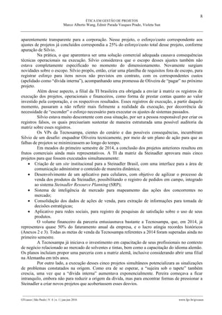 8
ÉTICA EM GESTÃO DE PROJETOS
Marco Alberto Wang, Edmir Parada Vasques Prado, Violeta Sun
________________________________________________________________________________________________
GVcasos | São Paulo | V. 6 | n. 1 | jan-jun 2016 www.fgv.br/gvcasos
aparentemente transparente para a corporação. Nesse projeto, o esforço/custo correspondente aos
ajustes de projetos já concluídos correspondia a 25% do esforço/custo total desse projeto, conforme
apuração de Silvio.
Na prática, o que aparentava ser uma solução comercial adequada causava consequências
técnicas operacionais na execução. Silvio considerava que o escopo desses ajustes também não
estava completamente especificado no momento do dimensionamento. Novamente surgiam
novidades sobre o escopo. Silvio propôs, então, criar uma planilha de requisitos fora de escopo, para
registrar esforço para itens novos não previstos em contrato, com os correspondentes custos
(apelidado como “dívida interna”), acompanhando uma promessa de Oliveira de “pagar” no próximo
projeto.
Além desse aspecto, a filial da TI brasileira era obrigada a enviar à matriz os registros de
execução dos projetos, operacionais e financeiros, como forma de prestar contas quanto ao valor
investido pela corporação, e os respectivos resultados. Esses registros de execução, a partir daquele
momento, passaram a não refletir mais fielmente a realidade da execução, por decorrência da
necessidade de “esconder” o esforço necessário para executar os ajustes de sistemas passados.
Silvio estava muito descontente com essa situação, por ser a pessoa responsável por criar os
registros falsos, os quais precisariam sustentar de maneira estruturada uma possível auditoria da
matriz sobre esses registros.
Os VPs da Tecnosampa, cientes do cenário e das possíveis consequências, incumbiram
Silvio de um desafio: enquadrar Oliveira tecnicamente, por meio de um plano de ação para que as
falhas de projetos se minimizassem ao longo do tempo.
Em meados do primeiro semestre de 2014, a conclusão dos projetos anteriores resultou em
frutos comerciais ainda mais representativos. A TI da matriz da Steinadler aprovara mais cinco
projetos para que fossem executados simultaneamente:
 Criação de um site institucional para a Steinadler Brasil, com uma interface para a área de
comunicação administrar o conteúdo de maneira dinâmica;
 Desenvolvimento de um aplicativo para celulares, com objetivo de agilizar o processo de
venda dos produtos da Steinadler, possibilitando o registro de pedidos em campo, integrado
ao sistema Steinadler Resource Planning (SRP);
 Sistema de inteligência de mercado para mapeamento das ações dos concorrentes no
mercado;
 Consolidação dos dados de ações de venda, para extração de informações para tomada de
decisões estratégicas;
 Aplicativo para redes sociais, para registro de pesquisas de satisfação sobre o uso de seus
produtos.
O volume financeiro da parceria entusiasmava bastante a Tecnosampa, que, em 2014, já
representava quase 50% do faturamento anual da empresa, e o lucro atingia recordes históricos
(Anexos 2 e 3). Todas as metas de venda da Tecnosampa referentes a 2014 foram superadas ainda no
primeiro semestre.
A Tecnosampa já iniciava o investimento em capacitação de seus profissionais no contexto
de negócio relacionado ao mercado de solventes e tintas, bem como a capacitação do idioma alemão.
Os planos incluíam propor uma parceria com a matriz alemã, inclusive considerando abrir uma filial
na Alemanha em três anos.
Por outro lado, a execução desses cinco projetos simultâneos potencializara as sinalizações
de problemas constatados na origem. Como era de se esperar, a “sujeira sob o tapete” também
crescia, uma vez que a “dívida interna” aumentava exponencialmente. Pereira começava a ficar
intranquilo, embora não para reduzir a origem da dívida, mas para encontrar formas de pressionar a
Steinadler a criar novos projetos que acobertassem esses desvios.
 