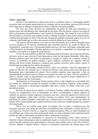 9
ÉTICA EM GESTÃO DE PROJETOS
Marco Alberto Wang, Edmir Parada Vasques Prado, Violeta Sun
________________________________________________________________________________________________
GVcasos | São Paulo | V. 6 | n. 1 | jan-jun 2016 www.fgv.br/gvcasos
Talvez... uma saída
Devido à alta demanda de esforço para criar as evidências falsas, a Tecnosampa decidiu
incorporar mais um gerente operacional para a condução efetiva dos projetos, para que Silvio tivesse
mais tempo para se dedicar à criação dessas falsas evidências com mais qualidade.
Por mais que Silvio insistisse em implementar um plano de ação para reestruturar os
projetos para uma metodologia mais organizada de execução, Oliveira passou a ignorar essa ação de
Silvio, praticamente desqualificando-o como gestor da Tecnosampa. Pelo ponto de vista de Silvio,
Oliveira passou a assimilar como padrão normal a condução de projetos dessa forma desestruturada.
Também pela percepção de Silvio, Oliveira não transparecia qualquer incômodo quanto aos erros de
condução, justificando que se tratava da natureza normal da dinâmica do ramo químico.
Aos poucos, Oliveira passou a ser cada vez mais prestigiado junto à matriz Steinadler, pois
os novos projetos de TI estavam contribuindo para resultados positivos de vendas no Brasil. Por
consequência, a parceria com a Tecnosampa também passou a ser mais valorizada e importante para
a filial brasileira da Steinadler. Oliveira destacava, em especial, a capacidade da Tecnosampa em
entender o seu cliente e se adaptar de modo flexível.
O risco de uma auditoria na filial da TI brasileira pela TI da matriz, de acordo com Oliveira,
era baixo, uma vez que a área de TI não representava a área fim da empresa Steinadler. Além disso,
Oliveira justificava que essa forma de apresentar os projetos à matriz era a maneira correta de
resolver os problemas da própria empresa e gerar melhores resultados nos negócios. Oliveira
afirmou não haver evasão financeira e declarou que nenhum executivo nesse cenário estaria se
beneficiando pessoalmente dos valores dos projetos.
O erro da Tecnosampa, conforme Silvio, estava em acobertar a falta de capacitação de
gestão de Oliveira, por entender que o vínculo de Oliveira como pessoa focal nessa parceria era
fundamental para a perenidade da relação. Silvio também registrou outro agravante: a falta de
disponibilidade de Oliveira para se dedicar aos projetos era cada vez maior. Oliveira centralizava
todas as decisões sobre as especificações dos projetos, o que acarretava atrasos significativos no
andamento operacional da Tecnosampa.
Internamente na Tecnosampa, Pereira orientava Silvio a não transparecer as atividades fora
do contrato nos relatórios semanais de operação enviados ao presidente Nogueira, sendo, portanto,
induzido a representar e documentar inverdades tanto para a matriz do cliente como para a sua
presidência interna.
Recorrer ao apoio de seu superior, o VP técnico Ferreira, também não surtia muito efeito.
Ferreira era compreensivo com as dificuldades de Silvio, recomendando a adoção pontual de
melhoria no processo visando organizar os projetos, mas sem o senso de urgência em resolver essa
situação rapidamente. Além disso, Ferreira retornava ao próprio Silvio suas manifestações de
problemas do cliente Steinadler, sinalizando que a solução para essa situação estava nas mãos do
próprio Silvio, demonstrando que o próprio deveria ser mais incisivo na implementação de seu plano
de reorganização.
Silvio vivia um conflito como gestor de projetos, pois em parte se penalizava em não
conseguir encontrar uma forma de solucionar esse problema, para confrontar o cliente Oliveira, e
seus superiores, Ferreira e Pereira. E, enquanto a situação perdurava, Silvio se sentia afundando em
um problema que violava sua ética profissional, tendo seu nome registrado como responsável pela
geração de todas as informações inverídicas sobre o andamento dos projetos.
Com objetivo de sensibilizar os executivos da Tecnosampa, Silvio então recorreu à
literatura: efetuou uma pesquisa sobre as implicações legais e os riscos éticos em que a Tecnosampa
estava inserida, preparou uma apresentação e convocou uma reunião com os dois VPs, Pereira e
Ferreira. Durante a reunião, Pereira e Ferreira se mostraram conscientes da conduta pouco ética
 