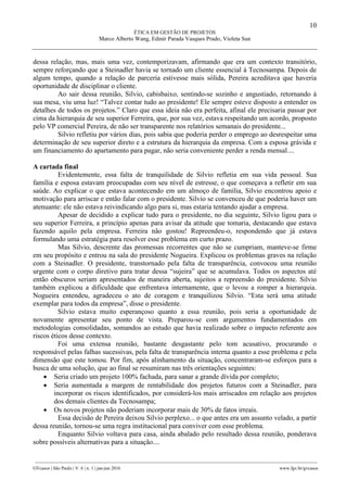 10
ÉTICA EM GESTÃO DE PROJETOS
Marco Alberto Wang, Edmir Parada Vasques Prado, Violeta Sun
________________________________________________________________________________________________
GVcasos | São Paulo | V. 6 | n. 1 | jan-jun 2016 www.fgv.br/gvcasos
dessa relação, mas, mais uma vez, contemporizavam, afirmando que era um contexto transitório,
sempre reforçando que a Steinadler havia se tornado um cliente essencial à Tecnosampa. Depois de
algum tempo, quando a relação de parceria estivesse mais sólida, Pereira acreditava que haveria
oportunidade de disciplinar o cliente.
Ao sair dessa reunião, Silvio, cabisbaixo, sentindo-se sozinho e angustiado, retornando à
sua mesa, viu uma luz! “Talvez contar tudo ao presidente! Ele sempre esteve disposto a entender os
detalhes de todos os projetos.” Claro que essa ideia não era perfeita, afinal ele precisaria passar por
cima da hierarquia de seu superior Ferreira, que, por sua vez, estava respeitando um acordo, proposto
pelo VP comercial Pereira, de não ser transparente nos relatórios semanais do presidente...
Silvio refletiu por vários dias, pois sabia que poderia perder o emprego ao desrespeitar uma
determinação de seu superior direto e a estrutura da hierarquia da empresa. Com a esposa grávida e
um financiamento do apartamento para pagar, não seria conveniente perder a renda mensal....
A cartada final
Evidentemente, essa falta de tranquilidade de Silvio refletia em sua vida pessoal. Sua
família e esposa estavam preocupadas com seu nível de estresse, o que começava a refletir em sua
saúde. Ao explicar o que estava acontecendo em um almoço de família, Silvio encontrou apoio e
motivação para arriscar e então falar com o presidente. Silvio se convenceu de que poderia haver um
atenuante: ele não estava reivindicando algo para si, mas estaria tentando ajudar a empresa.
Apesar de decidido a explicar tudo para o presidente, no dia seguinte, Silvio ligou para o
seu superior Ferreira, a princípio apenas para avisar da atitude que tomaria, destacando que estava
fazendo aquilo pela empresa. Ferreira não gostou! Repreendeu-o, respondendo que já estava
formulando uma estratégia para resolver esse problema em curto prazo.
Mas Silvio, descrente das promessas recorrentes que não se cumpriam, manteve-se firme
em seu propósito e entrou na sala do presidente Nogueira. Explicou os problemas graves na relação
com a Steinadler. O presidente, transtornado pela falta de transparência, convocou uma reunião
urgente com o corpo diretivo para tratar dessa “sujeira” que se acumulava. Todos os aspectos até
então obscuros seriam apresentados de maneira aberta, sujeitos a repreensão do presidente. Silvio
também explicou a dificuldade que enfrentava internamente, que o levou a romper a hierarquia.
Nogueira entendeu, agradeceu o ato de coragem e tranquilizou Silvio. “Esta será uma atitude
exemplar para todos da empresa”, disse o presidente.
Silvio estava muito esperançoso quanto a essa reunião, pois seria a oportunidade de
novamente apresentar seu ponto de vista. Preparou-se com argumentos fundamentados em
metodologias consolidadas, somandos ao estudo que havia realizado sobre o impacto referente aos
riscos éticos desse contexto.
Foi uma extensa reunião, bastante desgastante pelo tom acusativo, procurando o
responsável pelas falhas sucessivas, pela falta de transparência interna quanto a esse problema e pela
dimensão que este tomou. Por fim, após alinhamento da situação, concentraram-se esforços para a
busca de uma solução, que ao final se resumiram nas três orientações seguintes:
 Seria criado um projeto 100% fachada, para sanar a grande dívida por completo;
 Seria aumentada a margem de rentabilidade dos projetos futuros com a Steinadler, para
incorporar os riscos identificados, por considerá-los mais arriscados em relação aos projetos
dos demais clientes da Tecnosampa;
 Os novos projetos não poderiam incorporar mais de 30% de fatos irreais.
Essa decisão de Pereira deixou Silvio perplexo... o que antes era um assunto velado, a partir
dessa reunião, tornou-se uma regra institucional para conviver com esse problema.
Enquanto Silvio voltava para casa, ainda abalado pelo resultado dessa reunião, ponderava
sobre possíveis alternativas para a situação....
 