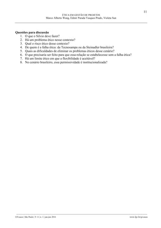 11
ÉTICA EM GESTÃO DE PROJETOS
Marco Alberto Wang, Edmir Parada Vasques Prado, Violeta Sun
________________________________________________________________________________________________
GVcasos | São Paulo | V. 6 | n. 1 | jan-jun 2016 www.fgv.br/gvcasos
Questões para discussão
1. O que o Silvio deve fazer?
2. Há um problema ético nesse contexto?
3. Qual o risco ético desse contexto?
4. De quem é a falha ética: da Tecnosampa ou da Steinadler brasileira?
5. Quais as dificuldades de eliminar os problemas éticos desse cenário?
6. O que precisaria ser feito para que essa relação se estabelecesse sem a falha ética?
7. Há um limite ético em que a flexibilidade é aceitável?
8. No cenário brasileiro, essa permissividade é institucionalizada?
 