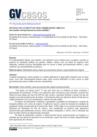 Volume 6
Número 1
Jan/Jun 2016
Doc. 9
Rev. Bras. de Casos de Ensino em Administração ISSN 2179-135X
________________________________________________________________________________________________
©FGV-EAESP / GVcasos | São Paulo | V. 6 | n. 1 | jan-jun 2016 www.fgv.br/gvcasos
DOI: http://dx.doi.org/10.12660/gvcasosv6n1c9
SÓ MAIS UMA STARTUP NO TEMA MOBILIDADE URBANA?
Just another startup focused on urban mobility?
EDSON CARLOS GERMANO – edsoncgermano@gmail.com
Faculdade de Economia, Administração e Contabilidade da Universidade de São Paulo – São Paulo,
SP, Brasil
CESAR ALEXANDRE DE SOUZA – calesou@usp.br
Faculdade de Economia, Administração e Contabilidade da Universidade de São Paulo – São Paulo,
SP, Brasil
Submissão: 10/12/2015 | Aprovação: 21/03/2016
_________________________________________________________________________________
Resumo
Um empreendedor digital, cujo produto é um aplicativo para celulares que se propõe a auxiliar os
usuários de transporte público em grandes cidades, mesmo com um plano de negócios bem
elaborado, enfrenta diversas dificuldades para ter acesso a dados governamentais abertos, e para
viabilizar sua sustentabilidade econômica.
Palavras-chave: Mobilidade urbana, dados governamentais abertos, empreendedorismo digital
Abstract
A digital entrepreneur, whose product is a mobile application to help public transport users in large
cities, even with well-designed business plan, faces several difficulties to have access to open
government data and to enable economic sustainability.
Kewwords: Urban mobility, open government data, digital entrepreneurship
“No ponto, no minuto certo!” É com essa frase que os criadores do Buus começam a
apresentação da ferramenta. O Buus é um aplicativo para smartphones que monitora a posição dos
ônibus de uma cidade, por meio do GPS de cada veículo, e pretende informar o minuto em que ele
chegará a um determinado ponto de ônibus. A ferramenta utiliza um algoritmo desenvolvido para as
cidades brasileiras e leva em consideração o trânsito de cada cidade.
O objetivo da ferramenta é aumentar a quantidade e qualidade de informações a respeito do
transporte público sob a ótica do usuário. O aplicativo nasceu a partir da intenção do estudante de
engenharia André em participar do Concurso Rio Apps1
. O Rio Apps é um concurso promovido pela
Prefeitura do Município do Rio de Janeiro, com distribuição de prêmios para aplicativos
desenvolvidos para plataformas móveis, como celulares inteligentes e tablets, com a utilização das
bases de dados abertos da administração municipal.
Na etapa de idealização e projeto, o desenvolvedor buscou exaustivamente um formato e a
utilidade que um aplicativo possuiria ao ser construído a partir das bases de dados disponibilizadas
pela organização do concurso.
1
Mais informações sobre o concurso podem ser obtidas em http://rioapps.com.br/.
 