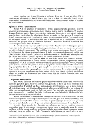 2
SÓ MAIS UMA STARTUP NO TEMA MOBILIDADE URBANA?
Edson Carlos Germano, Cesar Alexandre de Souza
________________________________________________________________________________________________
GVcasos | São Paulo | V. 6 | n. 1 | jan-jun 2016 www.fgv.br/gvcasos
André trabalha com desenvolvimento de software desde os 15 anos de idade. Foi o
idealizador da primeira versão do aplicativo e, antes de criar a Buus, foi cofundador de uma startup
focada na área de entretenimento que misturava informação em tempo real sobre eventos na cidade e
ofertas instantâneas.
Aplicativos móveis e dados abertos
Com a Web 2.0, empresas, programadores e demais grupos conectados passaram a oferecer
aplicativos e soluções que permitem uma maior interação entre o usuário e a aplicação. Os usuários
deixaram de apenas receber dados e informações e passaram a fornecê-los às empresas por meio de
seus sites, blogs e aplicativos. Os aplicativos podem ser acessados em sites, por meio de navegadores
da web, ou mais recentemente, de aplicativos móveis em smartphones e tablets. Com os aplicativos
em plataformas móveis, as pessoas passaram a ter a possibilidade de se comunicarem e estarem
conectadas em qualquer lugar e a qualquer momento. O verdadeiro potencial da internet para
conectar as pessoas veio à tona, finalmente.
Os aplicativos móveis podem utilizar diversas fontes de dados como matéria-prima para o
objetivo ao qual o aplicativo se propõe. Entre as possibilidades, este caso apresentará um aplicativo
que utilizou Dados Governamentais Abertos (DGA) como uma de suas fontes de dados. O conceito
de DGA consiste das práticas de disponibilização de dados governamentais de domínio público para
a livre utilização pela sociedade, excluindo-se aqui os dados que são classificados como sigilosos e
que estejam protegidos por qualquer legislação que garanta sua confidencialidade.
A possibilidade de utilização dos DGA em aplicativos móveis tem motivado empresas,
comunidades, empreendedores e hackers cívicos a se dedicarem a localizar, compreender e utilizar
bases públicas de DGA. Essas bases podem ser compostas de dados do orçamento público, receitas e
gastos públicos, investimentos, serviços prestados à população e outros dados oriundos da atividade
do poder público. Estes dados podem, por exemplo, ser utilizados em aplicativos e ferramentas
desenvolvidas para auxiliar a população no controle e monitoramento dos serviços prestados pelos
próprios governos, ou na utilização de algum serviço público pela própria população ou ainda na
criação de serviços ou ferramentas que gerem algum tipo de retorno financeiro para seus
desenvolvedores.
O surgimento da ferramenta
Para André, foi difícil idealizar um aplicativo economicamente sustentável e com utilidade
facilmente percebida pelos possíveis usuários, pois, para ele, as bases de dados fornecidas não
possuíam uma boa diversidade de dados que pudessem ser utilizados no App e que o torna-se
relevante, interessante e de utilidade pública perceptível ao possível público-alvo, que nesta versão
inicial eram os moradores do município do Rio de Janeiro. Para completar o cenário desestimulante
para o empreendedor, a qualidade dos dados divulgados por meio da iniciativa Rio Datamine2
não
favoreceria sua utilização em um aplicativo.
Diante desse cenário, o empreendedor idealizou um aplicativo que utilizasse uma ou mais
bases de dados públicas indicadas pela organização do concurso, pois esse era um dos critérios para
a participação, mas que também utilizaria outra forma de gerar informação aos usuários do aplicativo.
Com isso, a fonte de dados abertos do governo seria complementada com outras fontes de dados.
A partir dessa decisão, foi elaborado um aplicativo em que os usuários pudessem
compartilhar entre si informações relevantes das linhas, como a localização exata do ônibus,
problemas na linha, atrasos em algum sentido de circulação, entre outros dados importantes para os
usuários do transporte público nas cidades. Também foi incluída uma seção no aplicativo em que o
2
Repositório web para disponibilização das bases de dados produzidas por agências e instituições ligadas ao governo
municipal da cidade do Rio de Janeiro (http://riodatamine.com.br/).
 