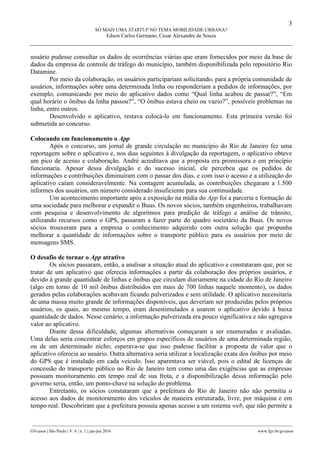 3
SÓ MAIS UMA STARTUP NO TEMA MOBILIDADE URBANA?
Edson Carlos Germano, Cesar Alexandre de Souza
________________________________________________________________________________________________
GVcasos | São Paulo | V. 6 | n. 1 | jan-jun 2016 www.fgv.br/gvcasos
usuário pudesse consultar os dados de ocorrências viárias que eram fornecidos por meio da base de
dados da empresa de controle de tráfego do município, também disponibilizada pelo repositório Rio
Datamine.
Por meio da colaboração, os usuários participariam solicitando, para a própria comunidade de
usuários, informações sobre uma determinada linha ou responderiam a pedidos de informações, por
exemplo, comunicando por meio do aplicativo dados como “Qual linha acabou de passar?”, “Em
qual horário o ônibus da linha passou?”, “O ônibus estava cheio ou vazio?”, possíveis problemas na
linha, entre outros.
Desenvolvido o aplicativo, restava colocá-lo em funcionamento. Esta primeira versão foi
submetida ao concurso.
Colocando em funcionamento o App
Após o concurso, um jornal de grande circulação no município do Rio de Janeiro fez uma
reportagem sobre o aplicativo e, nos dias seguintes à divulgação da reportagem, o aplicativo obteve
um pico de acesso e colaboração. André acreditava que a proposta era promissora e em princípio
funcionaria. Apesar dessa divulgação e do sucesso inicial, ele percebeu que os pedidos de
informações e contribuições diminuíram com o passar dos dias, e com isso o acesso e a utilização do
aplicativo caíam consideravelmente. Na contagem acumulada, as contribuições chegaram a 1.500
informes dos usuários, um número considerado insuficiente para sua continuidade.
Um acontecimento importante após a exposição na mídia do App foi a parceria e formação de
uma sociedade para melhorar e expandir o Buus. Os novos sócios, também engenheiros, trabalhavam
com pesquisa e desenvolvimento de algoritmos para predição de tráfego e análise de trânsito,
utilizando recursos como o GPS, passaram a fazer parte do quadro societário da Buus. Os novos
sócios trouxeram para a empresa o conhecimento adquirido com outra solução que propunha
melhorar a quantidade de informações sobre o transporte público para os usuários por meio de
mensagens SMS.
O desafio de tornar o App atrativo
Os sócios passaram, então, a analisar a situação atual do aplicativo e constataram que, por se
tratar de um aplicativo que oferecia informações a partir da colaboração dos próprios usuários, e
devido à grande quantidade de linhas e ônibus que circulam diariamente na cidade do Rio de Janeiro
(algo em torno de 10 mil ônibus distribuídos em mais de 700 linhas naquele momento), os dados
gerados pelas colaborações acabavam ficando pulverizados e sem utilidade. O aplicativo necessitaria
de uma massa muito grande de informações disponíveis, que deveriam ser produzidas pelos próprios
usuários, os quais, ao mesmo tempo, eram desestimulados a usarem o aplicativo devido à baixa
quantidade de dados. Nesse cenário, a informação pulverizada era pouco significativa e não agregava
valor ao aplicativo.
Diante dessa dificuldade, algumas alternativas começaram a ser enumeradas e avaliadas.
Uma delas seria concentrar esforços em grupos específicos de usuários de uma determinada região,
ou de um determinado nicho; esperava-se que isso pudesse facilitar a proposta de valor que o
aplicativo oferecia ao usuário. Outra alternativa seria utilizar a localização exata dos ônibus por meio
do GPS que é instalado em cada veiculo. Isso aparentava ser viável, pois o edital de licenças de
concessão do transporte público no Rio de Janeiro tem como uma das exigências que as empresas
possuam monitoramento em tempo real de sua frota, e a disponibilização dessa informação pelo
governo seria, então, um ponto-chave na solução do problema.
Entretanto, os sócios constataram que a prefeitura do Rio de Janeiro não não permitia o
acesso aos dados de monitoramento dos veículos de maneira estruturada, livre, por máquina e em
tempo real. Descobriram que a prefeitura possuía apenas acesso a um sistema web, que não permite a
 