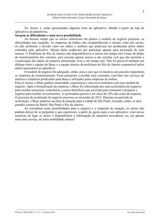 5
SÓ MAIS UMA STARTUP NO TEMA MOBILIDADE URBANA?
Edson Carlos Germano, Cesar Alexandre de Souza
________________________________________________________________________________________________
GVcasos | São Paulo | V. 6 | n. 1 | jan-jun 2016 www.fgv.br/gvcasos
No Anexo 1, estão apresentadas algumas telas do aplicativo, obtidas à partir da loja de
aplicativos da plataforma.
Surgem as dificuldades e uma nova possibilidade
Ao mesmo tempo que os sócios colocavam em prática o modelo de negócio proposto, as
dificuldades iam surgindo. As empresas de ônibus não compartilhavam a mesma visão dos sócios,
ou não atribuíam o devido valor aos dados e análises que poderiam ser produzidas pelos dados
coletados pelo aplicativo. Muitas delas acabavam por participar apenas para promoção de suas
marcas. A Prefeitura do Rio de Janeiro não disponibilizava o acesso em tempo real à base de dados
de monitoramento dos veículos, pois possuía apenas acesso a um sistema web que não permitia a
visualização dos dados de maneira estruturada, livre e em tempo real. Não foi possível também um
diálogo entre a equipe do Buus e a equipe técnica da prefeitura do Rio de Janeiro responsável pelos
dados necessários ao aplicativo.
O modelo de negócio foi adequado, então, para o ator que se mostrou um parceiro importante,
as empresas de monitoramento. Estas passariam a receber uma comissão, com base nos serviços de
análises e relatórios produzidos pela Buus e utilizados pelas empresas de ônibus.
Para os sócios, o Buus ganhou maturidade, experiência e uma nova estrutura com esse modelo de
negócio. Após a formalização da empresa, o Buus foi selecionado por uma aceleradora de negócios
para receber assessoria, consultoria e outros benefícios que serviram para estruturar e preparar o
negócio para receber investimentos. A aceleradora passou a ser sócia de 10% das cotas da empresa.
O processo de aceleração do negócio encerrou-se em junho de 2013. Durante seu período de
aceleração, o Buus ampliou sua área de atuação para a cidade de São Paulo, focando, então, os dois
grandes centros do Brasil, São Paulo e Rio de Janeiro.
Ao considerar essas possibilidades para o negócio e a expansão de atuação, os sócios não
podiam deixar de se perguntar o que esperavam, a partir de agora, para o seu aplicativo: criar novas
maneiras de ligar os atores e disponibilizar a informação de maneiras inovadoras, ou, ser apenas
mais uma startup, no tema mobilidade urbana?
 
