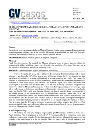 Volume 6
Número 1
Jan/Jun 2016
Doc. 10
Rev. Bras. de Casos de Ensino em Administração ISSN 2179-135X
________________________________________________________________________________________________
©FGV-EAESP / GVcasos | São Paulo | V. 6 | n. 1 | jan-jun 2016 www.fgv.br/gvcasos
DOI: http://dx.doi.org/10.12660/gvcasosv6n1c10
DE DESEMPREGADO A EMPRESÁRIO: UMA AMEAÇA OU A OPORTUNIDADE QUE
FALTAVA?
From unemployed to entrepreneur: a threat or the opportunity that was missing?
GERSON PECH – gerson@pech.com.br
Universidade do Estado do Rio de Janeiro e Fundação Getulio Vargas – Rio de Janeiro, RJ, Brasil
Submissão: 18/12/2015 | Aprovação: 17/02/2016
_________________________________________________________________________________
Resumo
Demitido da empresa em que trabalhava, Marcos Mesquita precisa tomar uma decisão em relação ao
investimento que realizará com a sua rescisão. Ele estuda a possibilidade de abrir uma franquia,
entretanto não está bem certo sobre se esse é mesmo o melhor a fazer.
Palavras-chave: Gestão de riscos, gestão de projetos, franquias
Abstract
Fired from the company he worked for, Marcos Mesquita needs to taka a decision about the
investment he will do with his severance pay. He studies the possibility of opening a franchise, but is
not sure about whether this is really the best thing to do.
Kewwords: Risk management, project management, franchising
Marcos Mesquita, 34 anos, era coordenador de marketing de uma multinacional do setor
automotivo em Sorocaba (SP). Com a crise após a Copa do Mundo de 2014, a empresa em que
trabalhava foi vendida, e, na nova multinacional, o seu cargo deixou de existir. Para piorar, ele
precisou se afastar por três meses devido a uma cirurgia no joelho (problemas devido ao esporte que
praticava) e, dois meses depois que retornou, foi demitido. Após cinco meses buscando uma
recolocação no mercado, com três filhos (de 2, 6 e 10 anos de idade) e inúmeros compromissos
financeiros a honrar, Marcos refletia que não poderia mais ficar aguardando por um emprego e que
talvez pudesse usar o dinheiro da rescisão para realizar um investimento que garantisse estabilidade
para a sua família. Talvez abrir uma franquia voltada à sua área de atuação, já que esse sempre foi o
seu grande sonho, ou até mesmo outro tipo de negócio mais promissor, apesar dos riscos. As
incertezas eram enormes, pois a ideia de realizar investimentos na atual situação econômica do País
não lhe parecia uma das escolhas mais sensatas. Talvez, o melhor mesmo fosse aguardar um pouco
mais até o mercado melhorar, em vez de arriscar todo o seu capital em projetos repletos de riscos.
Mas a própria decisão de esperar impunha, evidentemente, outras ameaças para Marcos. Para
aumentar sua indecisão, seu irmão mais velho, proprietário de uma firma de entrega de documentos,
queria que Marcos fosse trabalhar com ele.
A ideia de franchising
O interesse em abrir uma franquia surgiu depois que Marcos leu a matéria da Folha de S.
Paulo intitulada “De desempregado a empresário”. A reportagem abordava justamente aquilo que
poderia ser a sua própria situação. Por um lado, desconfortável, por ter sido demitido e, com isso, ter
perdido a sua estabilidade e a da sua família. Mas, por outro lado, o jornal apontava uma
 