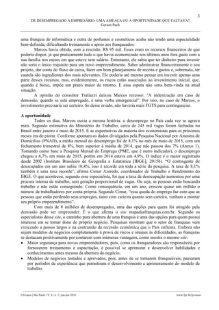 3
DE DESEMPREGADO A EMPRESÁRIO: UMA AMEAÇA OU A OPORTUNIDADE QUE FALTAVA?
Gerson Pech
________________________________________________________________________________________________
GVcasos | São Paulo | V. 6 | n. 1 | jan-jun 2016 www.fgv.br/gvcasos
uma franquia de informática e outra de perfumes e cosméticos acaba não tendo uma especialidade
bem-definida, dificultando treinamento e apoio aos franqueados.
Marcos havia obtido, com a rescisão, R$ 95 mil. Esses eram os recursos financeiros de que
poderia dispor, já que praticamente tudo o que havia economizado nos últimos anos fora gasto com a
sua família nos meses em que esteve sem salário. Entretanto, ele sabia que ter dinheiro para investir
não seria o único requisito para um novo empreendimento. Saber administrar financeiramente o seu
projeto, dar conta do fluxo de caixa, fazer um bom planejamento de receita e gastos e, sobretudo, ter
cautela são ingredientes dos mais relevantes. Ele poderia até mesmo pensar em investir apenas uma
parte desses recursos, mas, evidentemente, os riscos estão associados ao investimento inicial, que,
quando é baixo, impõe um prazo maior de retorno. E essa espera não seria bem-vinda na atual
situação.
A opinião do consultor Traliazzi deixou Marcos receoso: "A indenização em caso de
demissão, quando se está empregado, é uma verba emergencial”. Por isso, no caso de Marcos, o
investimento precisaria ser certeiro. Se desse errado, não haveria mais FGTS para contingenciar.
A oportunidade
Todos os dias, Marcos ouvia a mesma história: o desemprego no País cada vez se agrava
mais. Segundo estimativa do Ministério do Trabalho, cerca de 245 mil vagas foram fechadas no
Brasil entre janeiro e maio de 2015. E as expectativas da maioria dos economistas para os próximos
meses era de piorar. Conforme apontam os dados divulgados pela Pesquisa Nacional por Amostra de
Domicílios (PNAD), a média mensal do desemprego foi de 8,1% no mês de maio de 2015, com um
fechamento trimestral de 8%, bem superior à média de 2014, que não passou dos 7% (Anexo 1).
Tomando como base a Pesquisa Mensal de Emprego (PME, que é outro indicador), o desemprego
chegou a 6,7% em maio de 2015, porém em 2014 estava em 4,9%. O índice é o maior registrado
desde 2002 (Instituto Brasileiro de Geografia e Estatística [IBGE], 2015b). “O contingente de
desocupados em um ano subiu 18,4%, isso é recorde em toda a série da pesquisa. A taxa de 8,1%
também é uma taxa recorde”, afirma Cimar Azeredo, coordenador de Trabalho e Rendimento do
IBGE. O que aconteceu, segundo esse especialista, foi que a taxa de desocupação aumentou por uma
procura intensa de trabalho, sem geração proporcional de vagas. Ou seja, as pessoas estão buscando
trabalho e não estão conseguindo. Como consequência, em um ano, cresceu quase um milhão o
número de trabalhadores por conta própria. Segundo Cimar, “essa queda do emprego faz com que as
pessoas que estão perdendo seus empregos, tanto com carteira quanto sem carteira, venham a montar
seu próprio empreendimento”.
Com mais de 8 milhões de desempregados, uma das opções para quem foi atingido pela
demissão pode ser empreender. É o que afirma o site mapadasfranquias.com.br. Segundo os
especialistas desse site, o caminho para abertura de uma franquia é uma das opções para quem possui
interesse em se tornar dono do próprio negócio. Pesquisas mostram que o setor de franquias vem
crescendo a passos largos e na contramão da recessão econômica que o País enfrenta. Embora não
sejam modelos de negócios completamente à prova de riscos e imunes às dificuldades, as franquias
se destacam positivamente por contarem com inúmeras vantagens, como mostra o mesmo site:
 Maior segurança para novos empreendedores, pois, como os franqueadores são responsáveis por
fornecerem treinamento e capacitação, é possível se aprimorar e desenvolver habilidades e
conhecimentos antes mesmo da abertura do negócio;
 Modelos de negócios testados e aprovados, pois, antes de se tornarem franqueáveis, passaram
por períodos de experiência que permitiram o desenvolvimento e aprimoramento do modelo de
trabalho.
 
