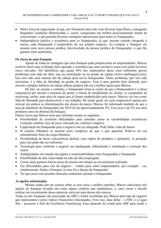 4
DE DESEMPREGADO A EMPRESÁRIO: UMA AMEAÇA OU A OPORTUNIDADE QUE FALTAVA?
Gerson Pech
________________________________________________________________________________________________
GVcasos | São Paulo | V. 6 | n. 1 | jan-jun 2016 www.fgv.br/gvcasos
 Maior força de negociação, já que, por formarem uma rede com diversas lojas/filiais, conseguem
barganhar condições diferenciadas e, assim, conquistam um melhor posicionamento diante de
concorrentes, o que permite diversas vantagens operacionais para todos os franqueados;
 Independência jurídica e econômica para os franqueados, já que, mesmo estando integrado à
marca, cada franqueado é proprietário do seu próprio negócio. Ao comprar a franquia, ele
assume uma nova pessoa jurídica, desvinculada da pessoa jurídica do franqueador, o que lhe
garante certa autonomia.
Os riscos de uma franquia
Apesar de todas as vantagens que uma franquia pode proporcionar ao empreendedor, Marcos
resolveu fazer uma avaliação mais apurada e constatou que uma iniciativa como essa pode envolver
riscos elevados. Ele identificou que quase 50% dos empresários desse setor enfrentam graves
problemas com mão de obra, seja na contratação ou na gestão da equipe (www.suafranquia.com).
Isso tem sido uma enorme dor de cabeça para novos franqueados. Outro problema, que tem sido
recorrente, é a falta de liberdade na gestão do negócio. Essa é uma questão bem delicada, pois
investir o próprio dinheiro em ideias alheias poderia não ser a melhor opção para Marcos.
De fato, ao assinar o contrato, o franqueado torna-se ciente de que a franqueadora é a única
responsável por decidir a estrutura do ponto, a forma de atendimento ao cliente, as campanhas de
marketing, enfim, uma série de regras que já foram estabelecidas pela marca. Marcos via isso como
falta de liberdade para desenvolver o seu trabalho. De modo geral, ele seria responsável apenas por
colocar em prática as determinações dos donos da marca. Marcos foi informado também de que a
taxa de abandono de franqueados em 2014 foi de aproximadamente 4%. Essa taxa é de 5% nos dois
primeiros anos de abertura da franquia.
Outros riscos que Marcos teria que enfrentar seriam os seguintes:
 Possibilidade de existirem dificuldades para entender como as variabilidades econômicas
(variação cambial, taxa de juros, mercado etc.) afetam o negócio.
 Capacitação do franqueado para o negócio não ser adequada. Pode faltar visão de futuro.
 O sistema tributário se mostrar mais complexo do que o que aparenta. Pode-se ter um
entendimento fraco da carga tributária.
 Possibilidade de haver concorrência desleal, com cópias de produtos e operações. A proteção
para isso pode não ser suficiente.
 Tecnologia para controlar o negócio ser inadequada, dificultando e retardando a correção dos
rumos.
 Ambiguidades em relação aos papéis e responsabilidades entre franqueador e franqueado.
 Possibilidade de alta rotatividade na mão de obra empregada.
 Custos altos gerarem baixas taxas de retorno em relação ao investimento realizado.
 Ter dificuldades para sair do negócio – vender para outro empreendedor, por exemplo – ou,
simplesmente, fechar a franquia, se esse for o desejo do franqueado.
 Ter que arcar com pesadas cláusulas contratuais perante o franqueador.
As opções selecionadas
Mesmo ainda sem ter certeza sobre se esse seria o melhor caminho, Marcos selecionou três
opções de franquia levando em conta alguns critérios que estabeleceu, e, caso viesse a decidir
realizar um investimento dessa natureza, seria em uma dessas três marcas.
Todas as três franquias são associadas da ABF e foram escolhidas por Marcos pelo tipo de negócio
que representam e pelos índices financeiros relacionados. Fora isso, duas delas – a SNC e a Ligue
Site – possuem o Selo de Excelência Franchising. Essa chancela foi criada pela ABF para medir a
 