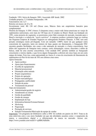 6
DE DESEMPREGADO A EMPRESÁRIO: UMA AMEAÇA OU A OPORTUNIDADE QUE FALTAVA?
Gerson Pech
________________________________________________________________________________________________
GVcasos | São Paulo | V. 6 | n. 1 | jan-jun 2016 www.fgv.br/gvcasos
Fundação: 1991; Início da franquia: 2001; Associada ABF desde: 2002
Unidades próprias: 2; Unidades franqueadas: 146
Funcionários: de 2 a 5
Retorno em meses: de 22 a 36
Investimento total: R$ 130 mil (Nesse caso, Marcos faria um empréstimo bancário para
complementar)
História da franquia: A SNC (Anexo 3) desponta como a maior rede latino-americana no varejo de
suplementos nutricionais, com mais de 150 lojas em 22 estados no Brasil. Desde sua fundação em
1991, como pioneira do segmento, se posicionou como líder constante de mercado, trazendo para o
Brasil a inovação e a cultura do “sports nutrition”. A empresa recebeu o primeiro lugar no ranking
das Pequenas Empresa & Grandes Negócios no subsegmento Produtos Naturais. A SNC tem uma
posição estratégica muito privilegiada. Com um tamanho 1.000% maior do que qualquer outro
concorrente do segmento, tanto em número de lojas quanto em faturamento, o franqueado SNC
encontra grandes facilidades, tais como a não saturação de mercado e a baixa concorrência. Isso
difere dos segmentos de franquias mais comuns, como alimentação, cursos, chocolate e salões de
beleza, onde há uma enorme concorrência. Uma unidade SNC permite também ao franqueado
crescimento e retorno rápido, o que levou alguns franqueados a abrirem até cinco lojas em um curto
espaço de tempo. Fora isso, como apresentado no Anexo 4, a taxa de crescimento do faturamento de
suplementos no País foi de mais de 10% nos últimos cinco anos.
Apoio fornecido:
 Apoio jurídico
 Apoio para financiamento
 Escolha do equipamento
 Material promocional
 Orientação sobre método
 Projeto arquitetônico
 Projeto de operação
 Projeto mercadológico
 Propaganda e publicidade
 Seleção de ponto
 Treinamento de pessoal
Tipos de treinamento:
 Administração/gestão do negócio
 Atendimento ao cliente
 Gestão da qualidade
 Gestão de estoque
 Implantação de loja
 Informática/Internet/Extranet/Intranet
 Marketing
 Negociação
 Prestação de serviços
 Seleção/Treinamento/Motivação da equipe de vendas
Importante: Um programa da Globonews sobre a SNC foi exibido em janeiro de 2015. Trata-se de
uma entrevista com o seu sócio fundador em que são abordados assuntos como: o surgimento da
marca, a concorrência digital e a diferenciação da marca no mercado. Acesso em:
https://www.youtube.com/watch?v=qiBBGAkBzBo
 