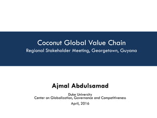Coconut Global Value Chain
Regional Stakeholder Meeting, Georgetown, Guyana
Ajmal Abdulsamad
Duke University
Center on Globalization, Governance and Competitiveness
April, 2016
 
